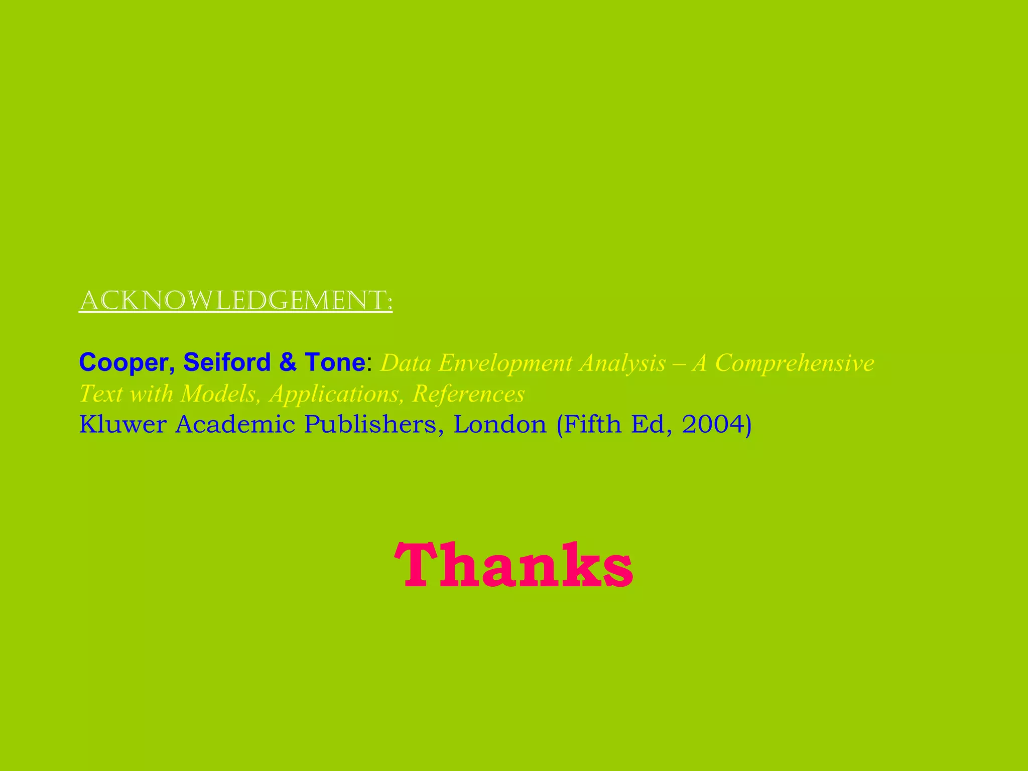 Acknowledgement:

Cooper, Seiford & Tone: Data Envelopment Analysis – A Comprehensive
Text with Models, Applications, References
Kluwer Academic Publishers, London (Fifth Ed, 2004)




                          Thanks
 