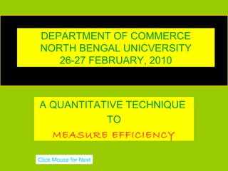 DEPARTMENT OF COMMERCE
                        DEA
  NORTH BENGAL UNICVERSITY
     26-27 FEBRUARY, 2010
DATA ENVELOPMENT ANALYSIS


  A QUANTITATIVE TECHNIQUE
             TO
    MEASURE EFFICIENCY

 Click Mouse for Next
 