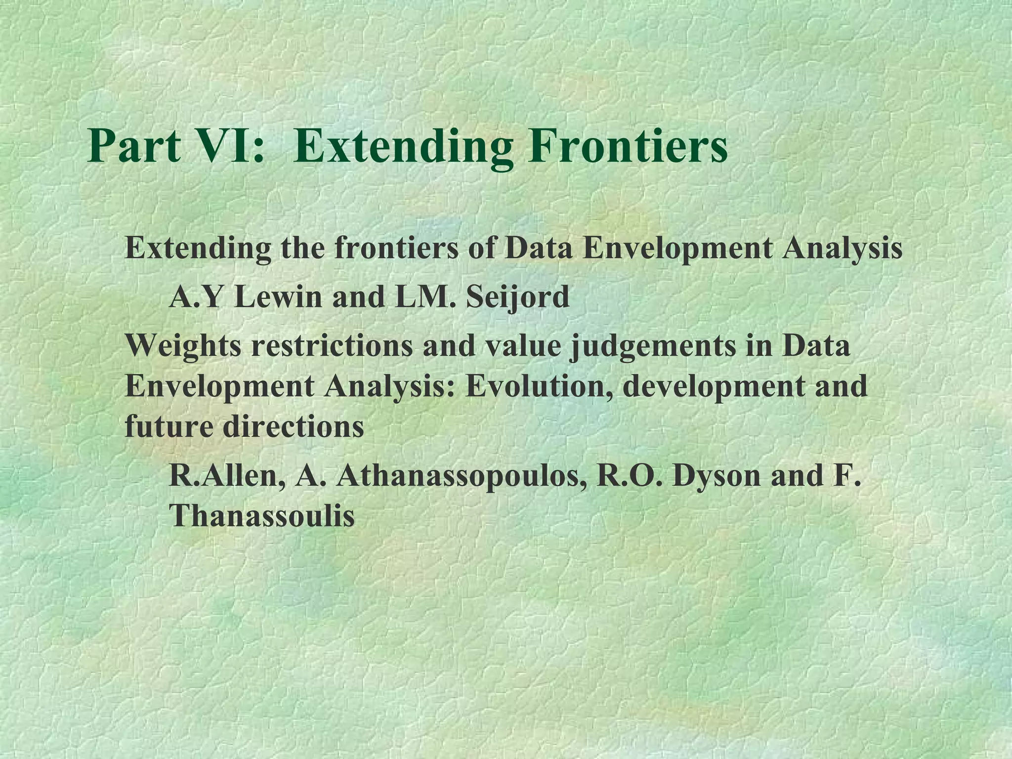 Part VI: Extending Frontiers
Extending the frontiers of Data Envelopment Analysis
A.Y Lewin and LM. Seijord
Weights restrictions and value judgements in Data
Envelopment Analysis: Evolution, development and
future directions
R.Allen, A. Athanassopoulos, R.O. Dyson and F.
Thanassoulis
 