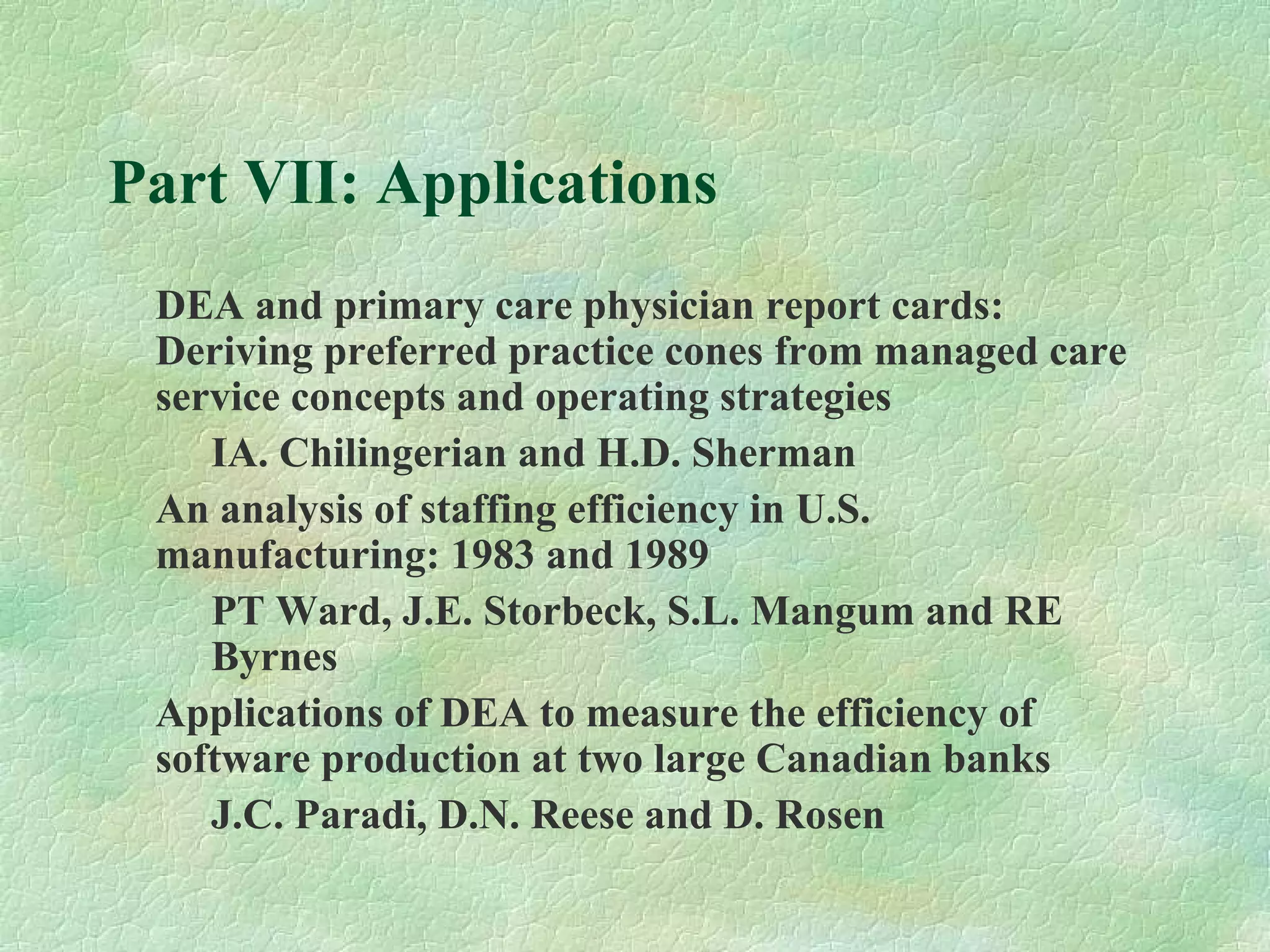 Part VII: Applications
DEA and primary care physician report cards:
Deriving preferred practice cones from managed care
service concepts and operating strategies
IA. Chilingerian and H.D. Sherman
An analysis of staffing efficiency in U.S.
manufacturing: 1983 and 1989
PT Ward, J.E. Storbeck, S.L. Mangum and RE
Byrnes
Applications of DEA to measure the efficiency of
software production at two large Canadian banks
J.C. Paradi, D.N. Reese and D. Rosen
 