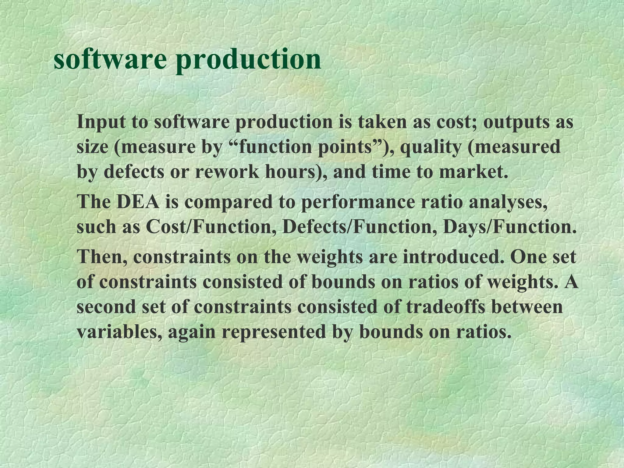 software production
Input to software production is taken as cost; outputs as
size (measure by “function points”), quality (measured
by defects or rework hours), and time to market.
The DEA is compared to performance ratio analyses,
such as Cost/Function, Defects/Function, Days/Function.
Then, constraints on the weights are introduced. One set
of constraints consisted of bounds on ratios of weights. A
second set of constraints consisted of tradeoffs between
variables, again represented by bounds on ratios.
 