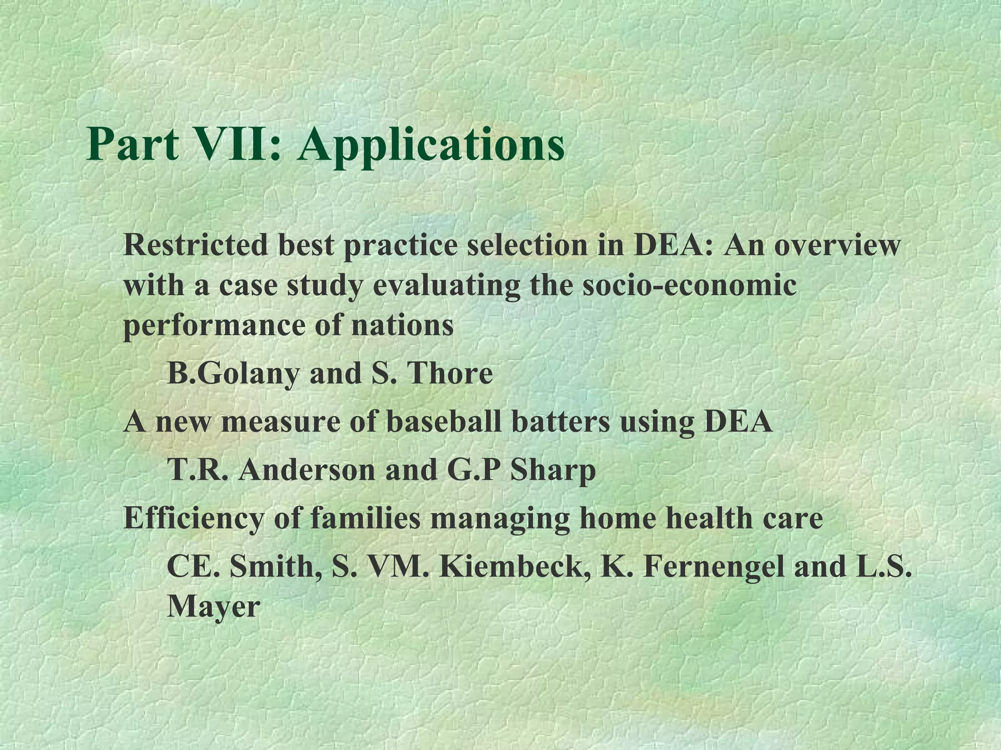 Part VII: Applications
Restricted best practice selection in DEA: An overview
with a case study evaluating the socio-economic
performance of nations
B.Golany and S. Thore
A new measure of baseball batters using DEA
T.R. Anderson and G.P Sharp
Efficiency of families managing home health care
CE. Smith, S. VM. Kiembeck, K. Fernengel and L.S.
Mayer
 