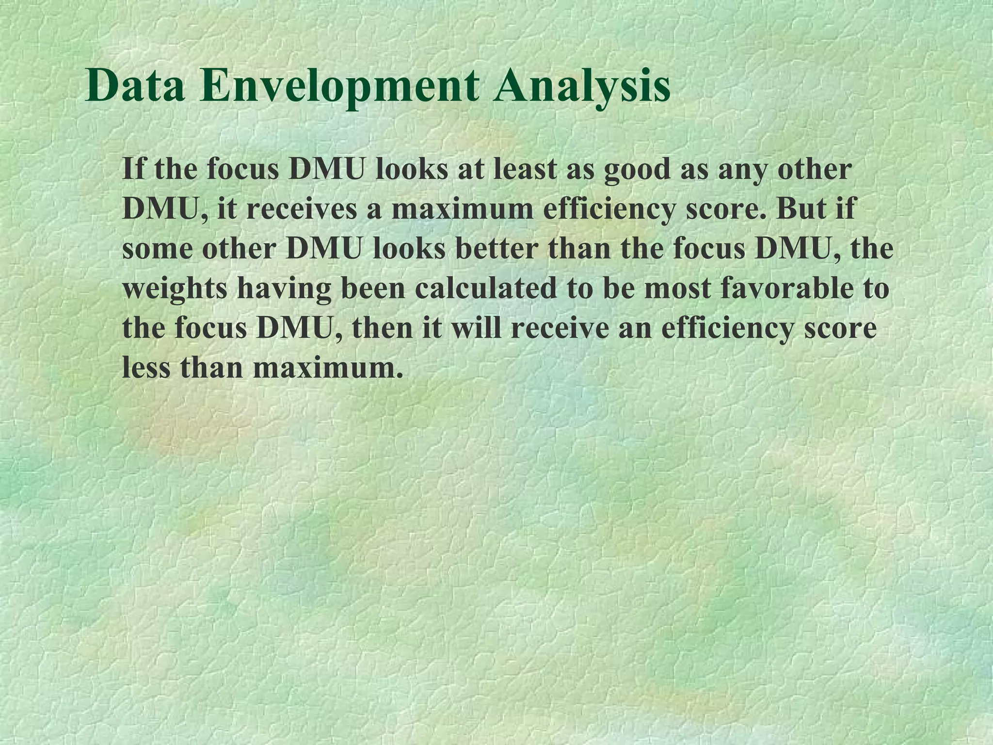 Data Envelopment Analysis
If the focus DMU looks at least as good as any other
DMU, it receives a maximum efficiency score. But if
some other DMU looks better than the focus DMU, the
weights having been calculated to be most favorable to
the focus DMU, then it will receive an efficiency score
less than maximum.
 