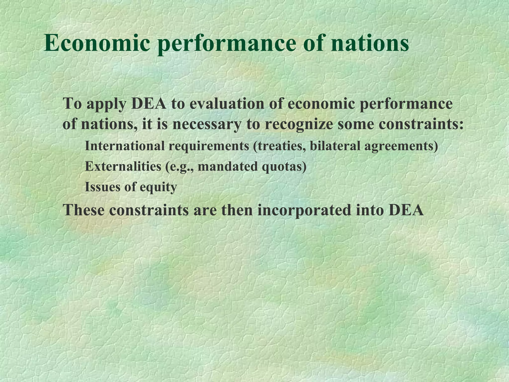 Economic performance of nations
To apply DEA to evaluation of economic performance
of nations, it is necessary to recognize some constraints:
International requirements (treaties, bilateral agreements)
Externalities (e.g., mandated quotas)
Issues of equity
These constraints are then incorporated into DEA
 
