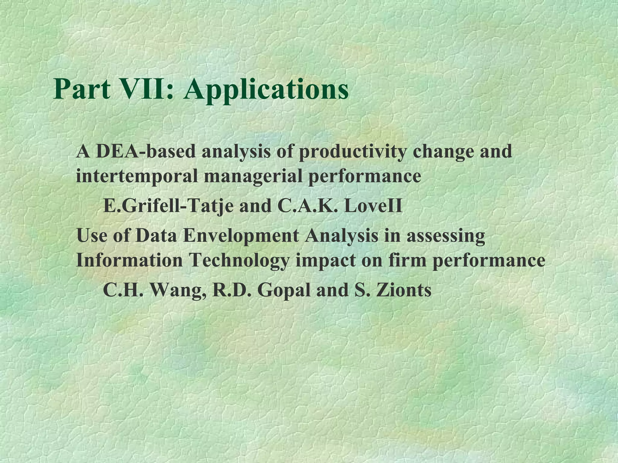 Part VII: Applications
A DEA-based analysis of productivity change and
intertemporal managerial performance
E.Grifell-Tatje and C.A.K. LoveII
Use of Data Envelopment Analysis in assessing
Information Technology impact on firm performance
C.H. Wang, R.D. Gopal and S. Zionts
 