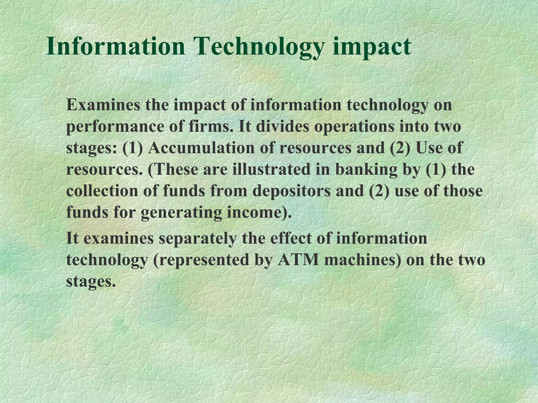 Information Technology impact
Examines the impact of information technology on
performance of firms. It divides operations into two
stages: (1) Accumulation of resources and (2) Use of
resources. (These are illustrated in banking by (1) the
collection of funds from depositors and (2) use of those
funds for generating income).
It examines separately the effect of information
technology (represented by ATM machines) on the two
stages.
 