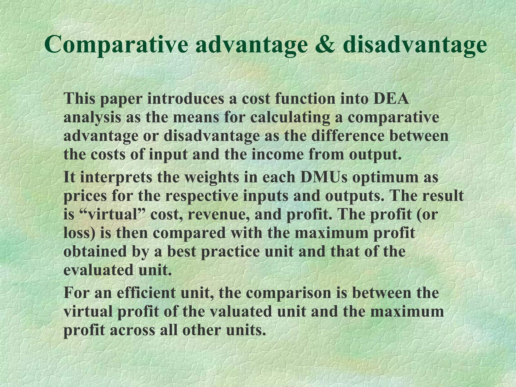 Comparative advantage & disadvantage
This paper introduces a cost function into DEA
analysis as the means for calculating a comparative
advantage or disadvantage as the difference between
the costs of input and the income from output.
It interprets the weights in each DMUs optimum as
prices for the respective inputs and outputs. The result
is “virtual” cost, revenue, and profit. The profit (or
loss) is then compared with the maximum profit
obtained by a best practice unit and that of the
evaluated unit.
For an efficient unit, the comparison is between the
virtual profit of the valuated unit and the maximum
profit across all other units.
 