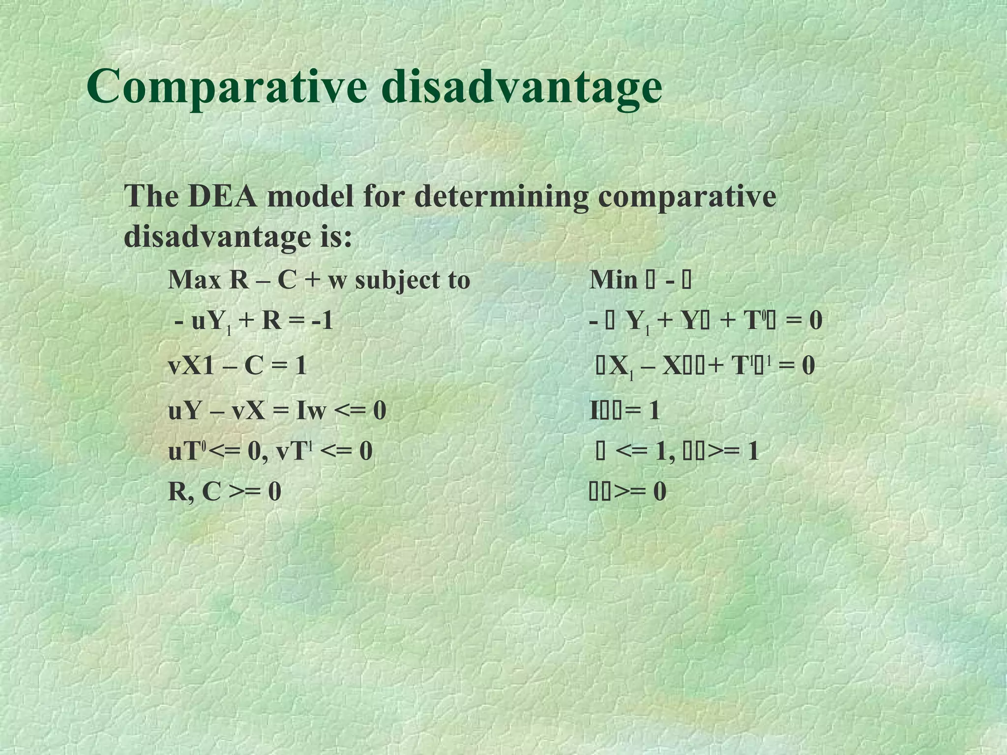 Comparative disadvantage
The DEA model for determining comparative
disadvantage is:
Max R – C + w subject to Min  - 
- uY1 + R = -1 -  Y1 + Y + T0
 = 0
vX1 – C = 1 X1 – X+ T1
1
= 0
uY – vX = Iw <= 0 I= 1
uT0
<= 0, vT1
<= 0  <= 1, >= 1
R, C >= 0 >= 0
 
