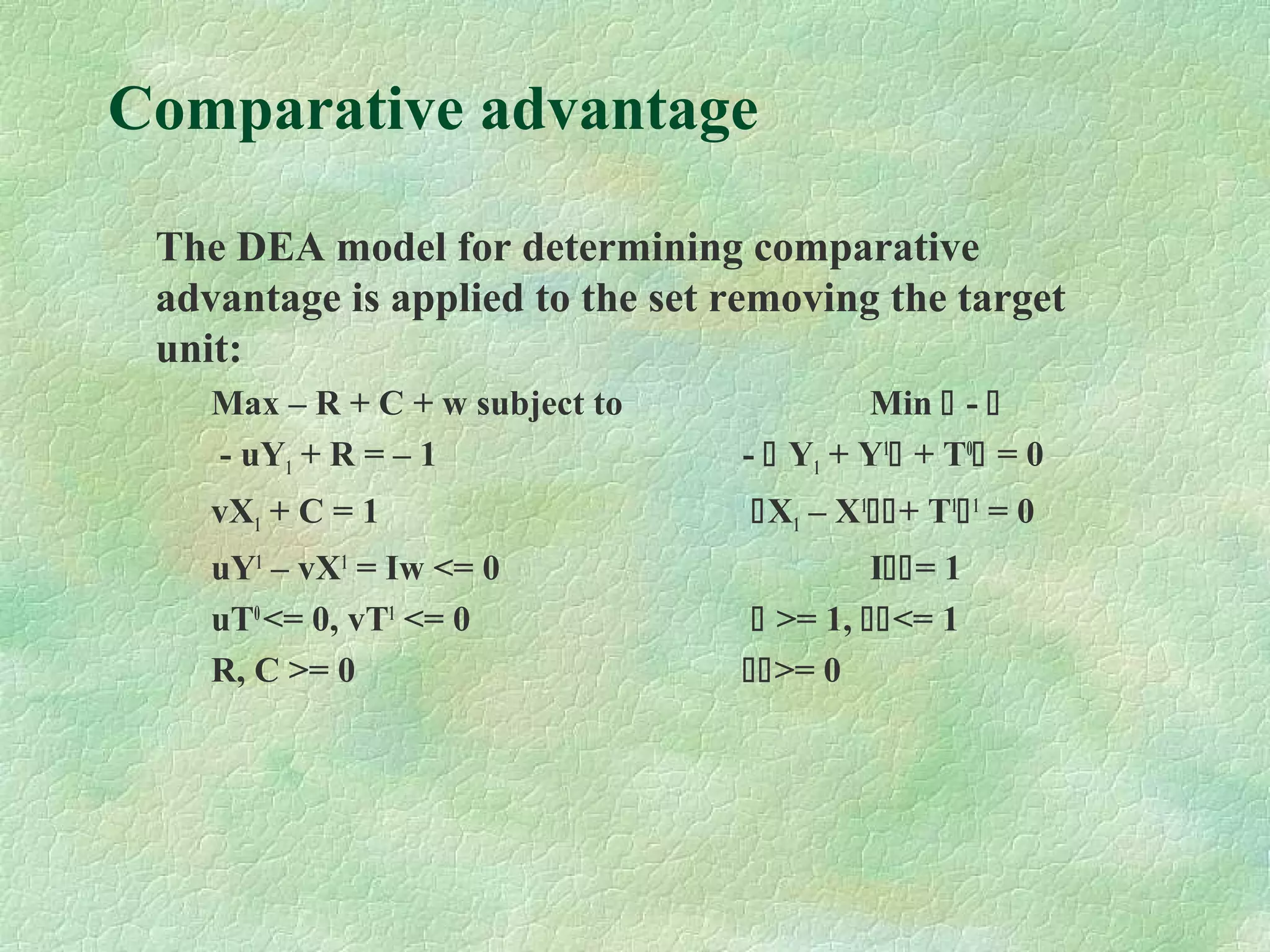 Comparative advantage
The DEA model for determining comparative
advantage is applied to the set removing the target
unit:
Max – R + C + w subject to Min  - 
- uY1 + R = – 1 -  Y1 + Y1
 + T0
 = 0
vX1 + C = 1 X1 – X1
+ T1
1
= 0
uY1
– vX1
= Iw <= 0 I= 1
uT0
<= 0, vT1
<= 0  >= 1, <= 1
R, C >= 0 >= 0
 