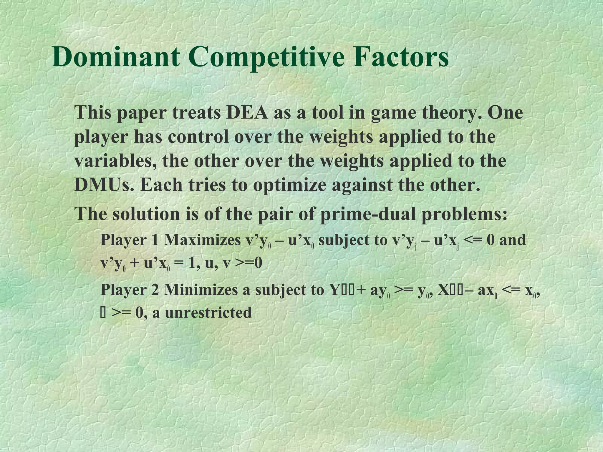 Dominant Competitive Factors
This paper treats DEA as a tool in game theory. One
player has control over the weights applied to the
variables, the other over the weights applied to the
DMUs. Each tries to optimize against the other.
The solution is of the pair of prime-dual problems:
Player 1 Maximizes v’y0 – u’x0 subject to v’yj – u’xj <= 0 and
v’y0 + u’x0 = 1, u, v >=0
Player 2 Minimizes a subject to Y+ ay0 >= y0, X– ax0 <= x0,
 >= 0, a unrestricted
 