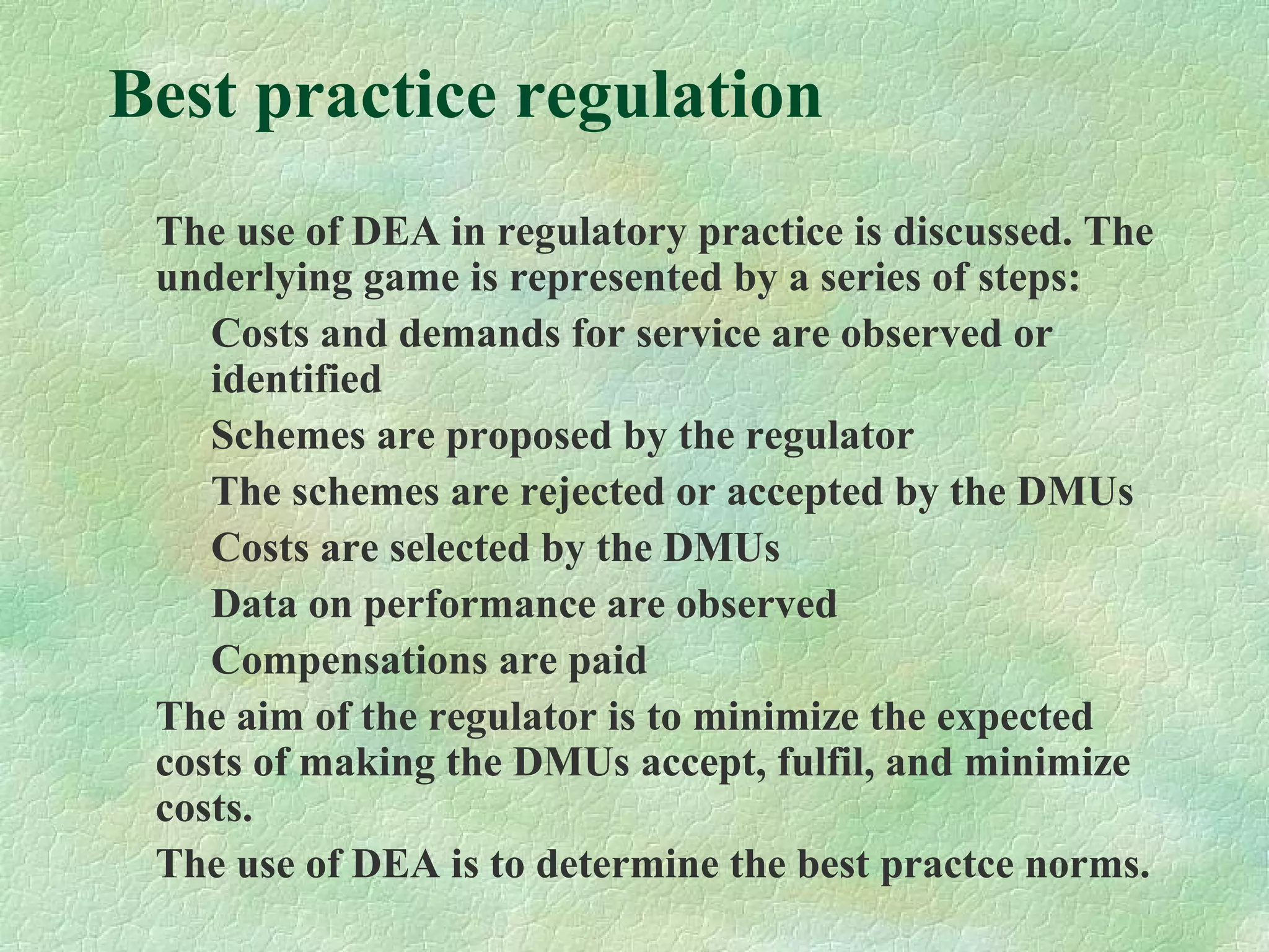 Best practice regulation
The use of DEA in regulatory practice is discussed. The
underlying game is represented by a series of steps:
Costs and demands for service are observed or
identified
Schemes are proposed by the regulator
The schemes are rejected or accepted by the DMUs
Costs are selected by the DMUs
Data on performance are observed
Compensations are paid
The aim of the regulator is to minimize the expected
costs of making the DMUs accept, fulfil, and minimize
costs.
The use of DEA is to determine the best practce norms.
 