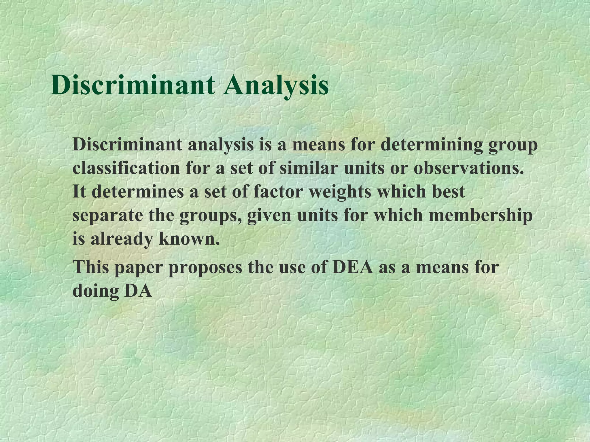 Discriminant Analysis
Discriminant analysis is a means for determining group
classification for a set of similar units or observations.
It determines a set of factor weights which best
separate the groups, given units for which membership
is already known.
This paper proposes the use of DEA as a means for
doing DA
 