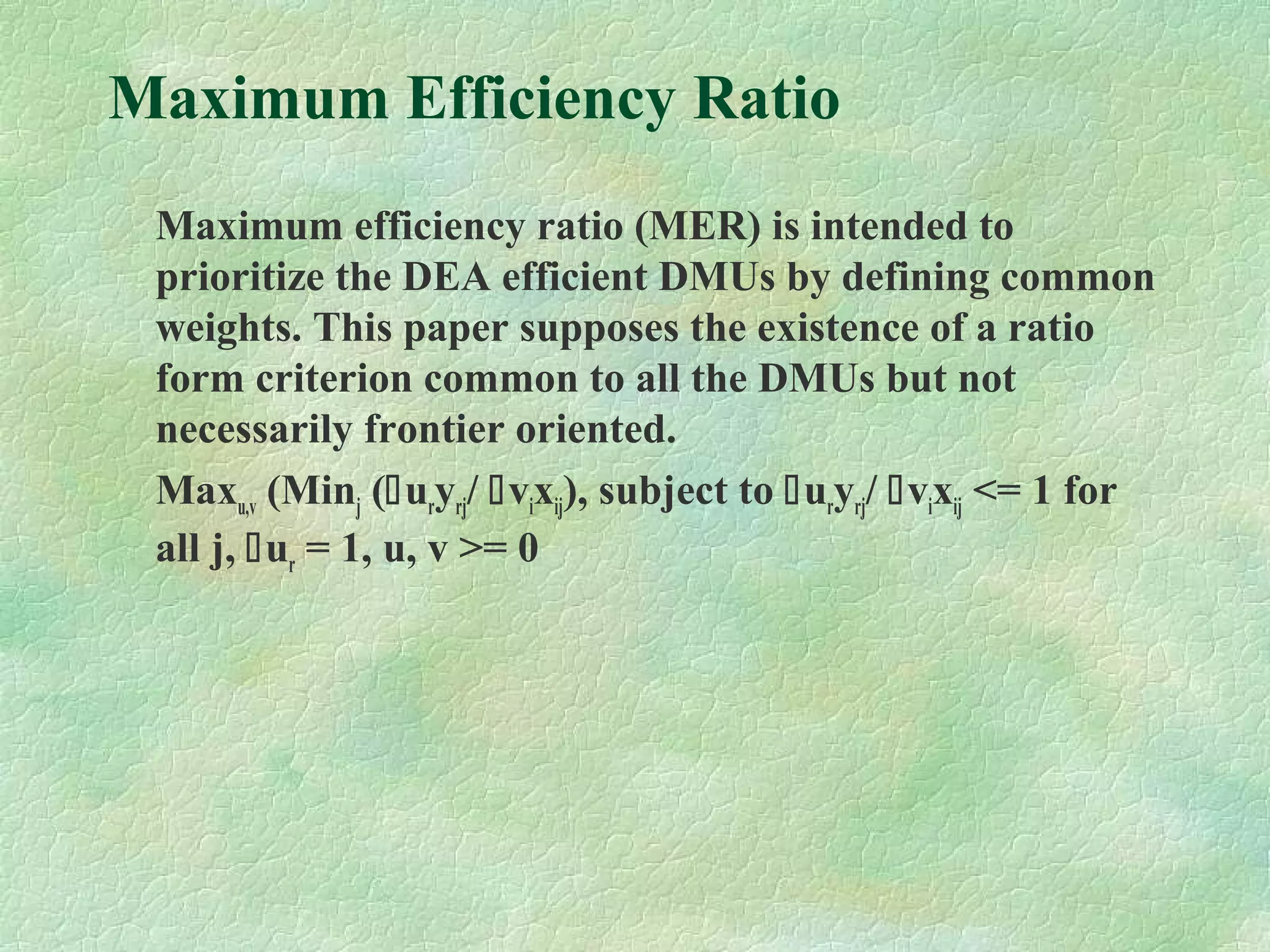 Maximum Efficiency Ratio
Maximum efficiency ratio (MER) is intended to
prioritize the DEA efficient DMUs by defining common
weights. This paper supposes the existence of a ratio
form criterion common to all the DMUs but not
necessarily frontier oriented.
Maxu,v (Minj (uryrj/ vixij), subject to uryrj/ vixij <= 1 for
all j, ur = 1, u, v >= 0
 