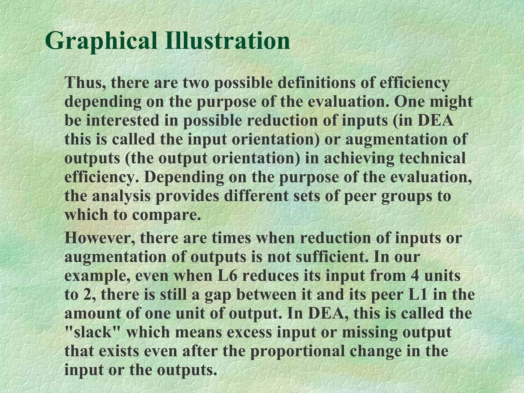 Graphical Illustration
Thus, there are two possible definitions of efficiency
depending on the purpose of the evaluation. One might
be interested in possible reduction of inputs (in DEA
this is called the input orientation) or augmentation of
outputs (the output orientation) in achieving technical
efficiency. Depending on the purpose of the evaluation,
the analysis provides different sets of peer groups to
which to compare.
However, there are times when reduction of inputs or
augmentation of outputs is not sufficient. In our
example, even when L6 reduces its input from 4 units
to 2, there is still a gap between it and its peer L1 in the
amount of one unit of output. In DEA, this is called the
"slack" which means excess input or missing output
that exists even after the proportional change in the
input or the outputs.
 