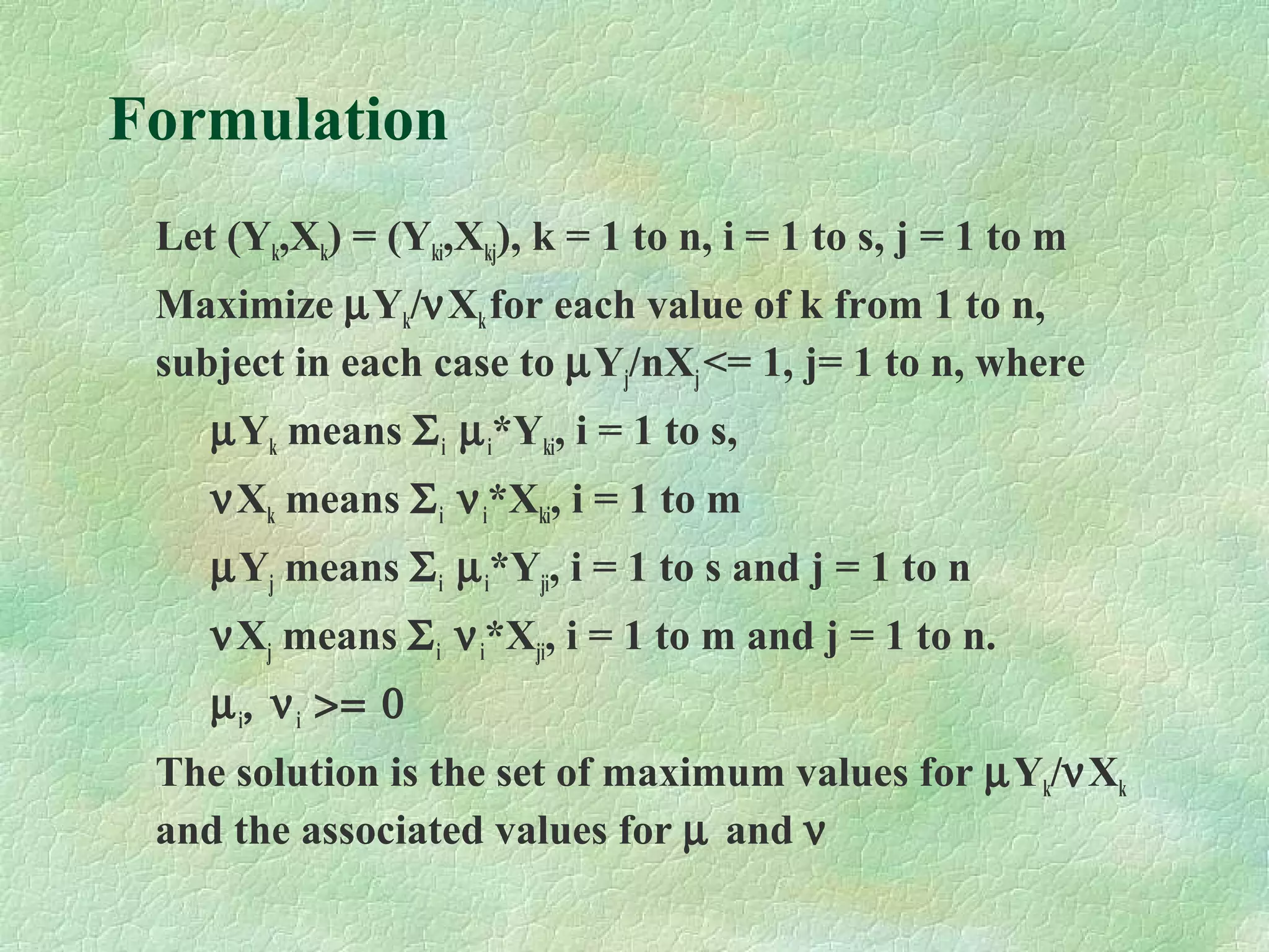 Formulation
Let (Yk,Xk) = (Yki,Xkj), k = 1 to n, i = 1 to s, j = 1 to m
Maximize µYk/νXkfor each value of k from 1 to n,
subject in each case to µYj/nXj<= 1, j= 1 to n, where
µYk means Σi µi*Yki, i = 1 to s,
νXk means Σi νi*Xki, i = 1 to m
µYj means Σi µi*Yji, i = 1 to s and j = 1 to n
νXj means Σi νi*Xji, i = 1 to m and j = 1 to n.
µi, νi >= 0
The solution is the set of maximum values for µYk/νXk
and the associated values for µ and ν
 