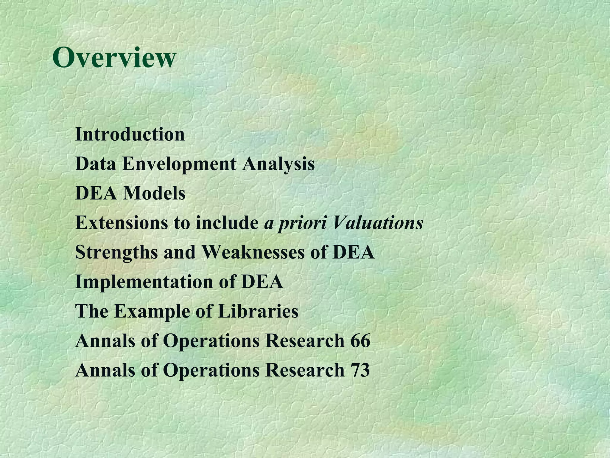 Overview
Introduction
Data Envelopment Analysis
DEA Models
Extensions to include a priori Valuations
Strengths and Weaknesses of DEA
Implementation of DEA
The Example of Libraries
Annals of Operations Research 66
Annals of Operations Research 73
 