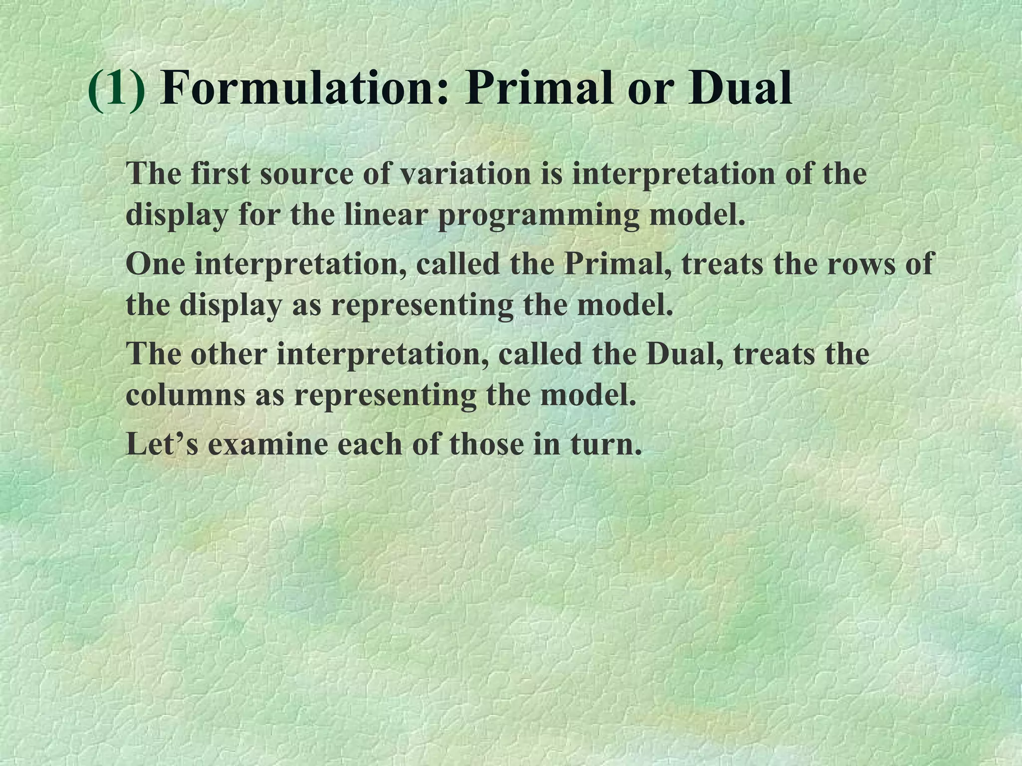 (1) Formulation: Primal or Dual
The first source of variation is interpretation of the
display for the linear programming model.
One interpretation, called the Primal, treats the rows of
the display as representing the model.
The other interpretation, called the Dual, treats the
columns as representing the model.
Let’s examine each of those in turn.
 