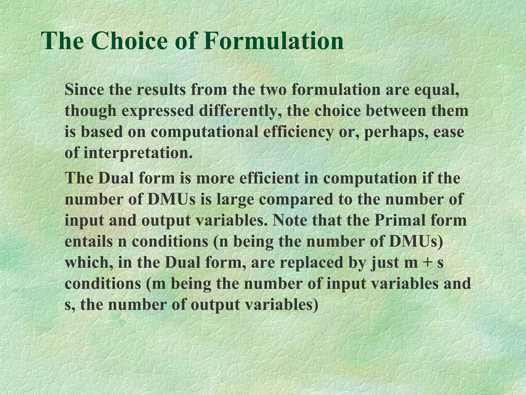 The Choice of Formulation
Since the results from the two formulation are equal,
though expressed differently, the choice between them
is based on computational efficiency or, perhaps, ease
of interpretation.
The Dual form is more efficient in computation if the
number of DMUs is large compared to the number of
input and output variables. Note that the Primal form
entails n conditions (n being the number of DMUs)
which, in the Dual form, are replaced by just m + s
conditions (m being the number of input variables and
s, the number of output variables)
 