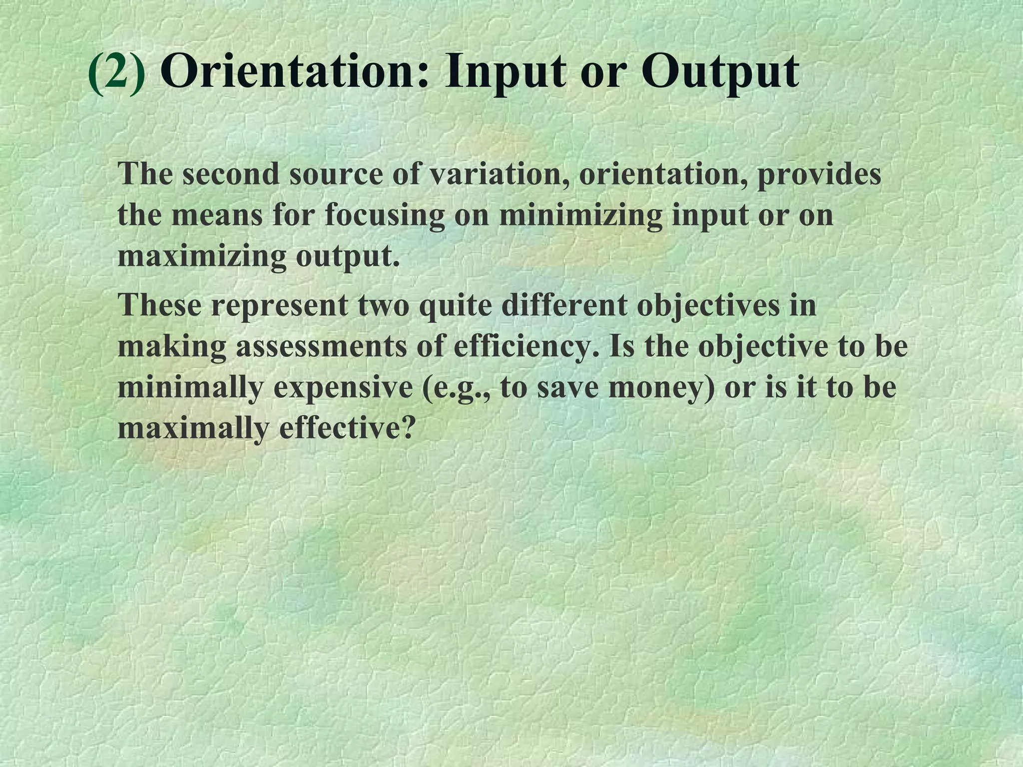 (2) Orientation: Input or Output
The second source of variation, orientation, provides
the means for focusing on minimizing input or on
maximizing output.
These represent two quite different objectives in
making assessments of efficiency. Is the objective to be
minimally expensive (e.g., to save money) or is it to be
maximally effective?
 
