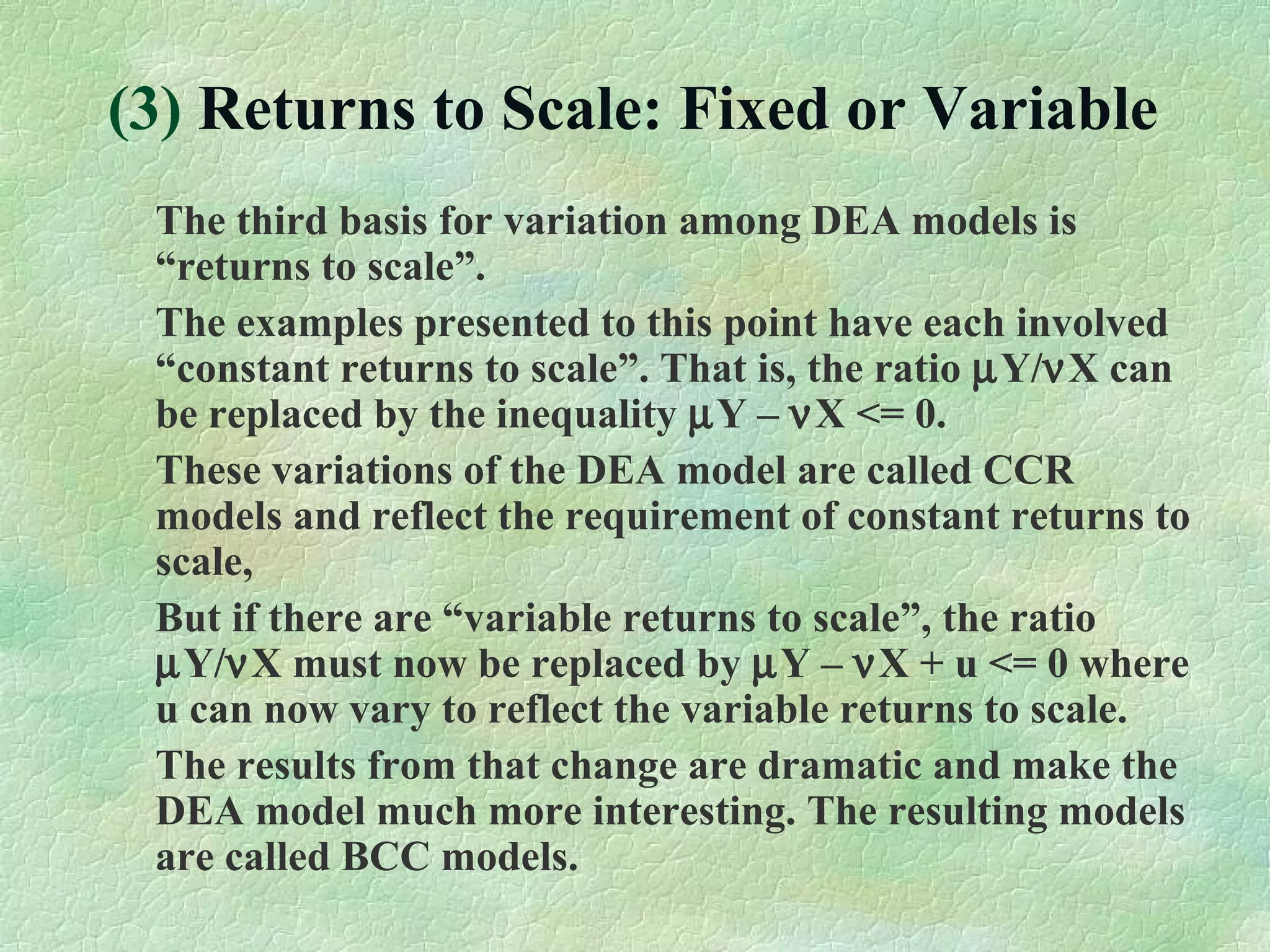 (3) Returns to Scale: Fixed or Variable
The third basis for variation among DEA models is
“returns to scale”.
The examples presented to this point have each involved
“constant returns to scale”. That is, the ratio µY/νX can
be replaced by the inequality µY – νX <= 0.
These variations of the DEA model are called CCR
models and reflect the requirement of constant returns to
scale,
But if there are “variable returns to scale”, the ratio
µY/νX must now be replaced by µY – νX + u <= 0 where
u can now vary to reflect the variable returns to scale.
The results from that change are dramatic and make the
DEA model much more interesting. The resulting models
are called BCC models.
 