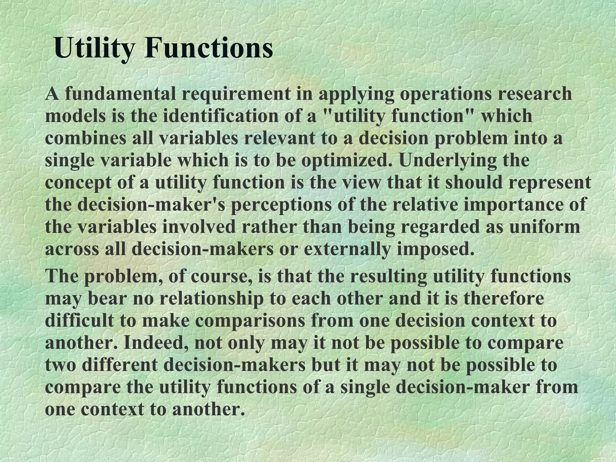 Utility Functions
A fundamental requirement in applying operations research
models is the identification of a "utility function" which
combines all variables relevant to a decision problem into a
single variable which is to be optimized. Underlying the
concept of a utility function is the view that it should represent
the decision-maker's perceptions of the relative importance of
the variables involved rather than being regarded as uniform
across all decision-makers or externally imposed.
The problem, of course, is that the resulting utility functions
may bear no relationship to each other and it is therefore
difficult to make comparisons from one decision context to
another. Indeed, not only may it not be possible to compare
two different decision-makers but it may not be possible to
compare the utility functions of a single decision-maker from
one context to another.
 