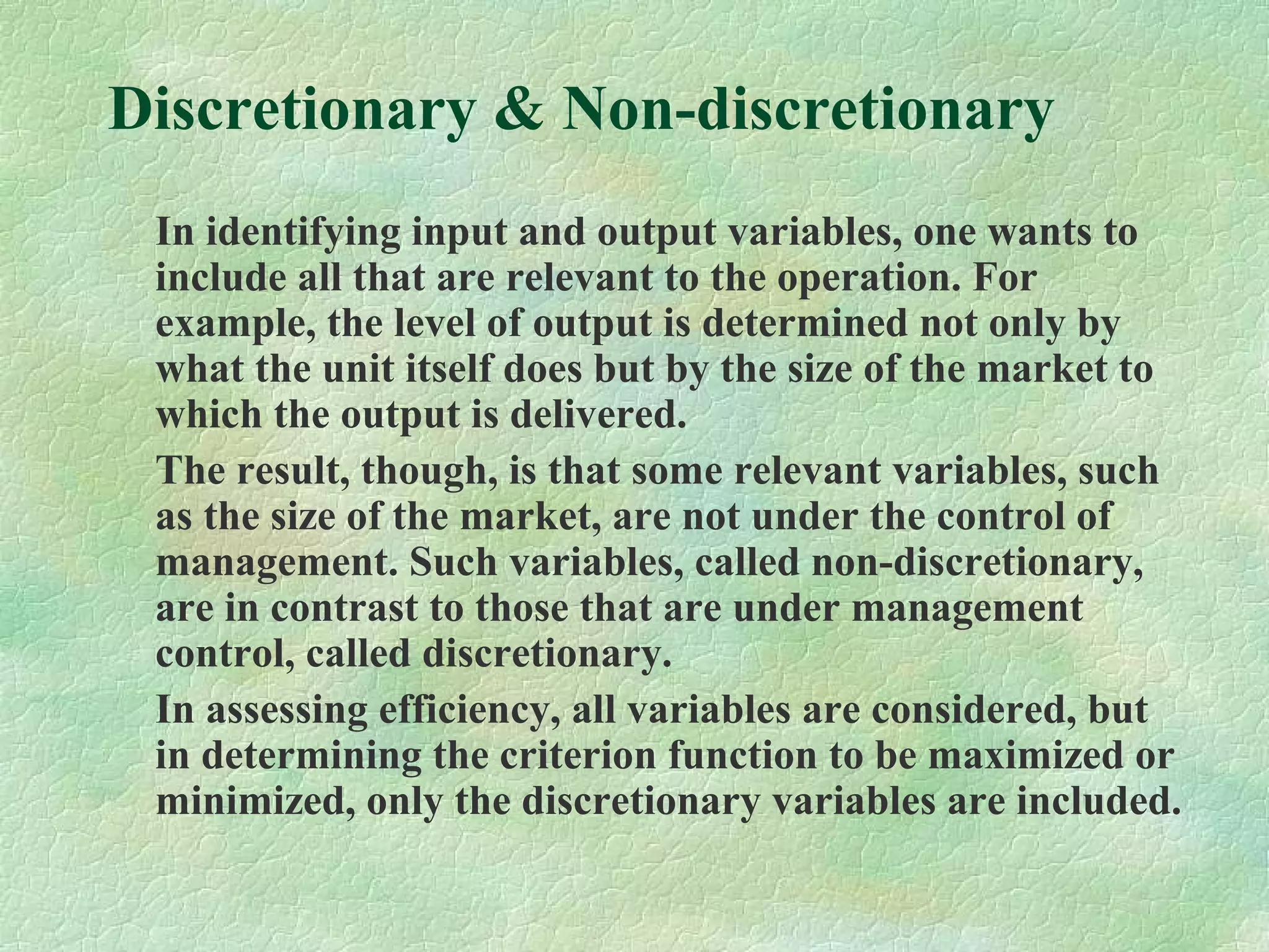 Discretionary & Non-discretionary
In identifying input and output variables, one wants to
include all that are relevant to the operation. For
example, the level of output is determined not only by
what the unit itself does but by the size of the market to
which the output is delivered.
The result, though, is that some relevant variables, such
as the size of the market, are not under the control of
management. Such variables, called non-discretionary,
are in contrast to those that are under management
control, called discretionary.
In assessing efficiency, all variables are considered, but
in determining the criterion function to be maximized or
minimized, only the discretionary variables are included.
 