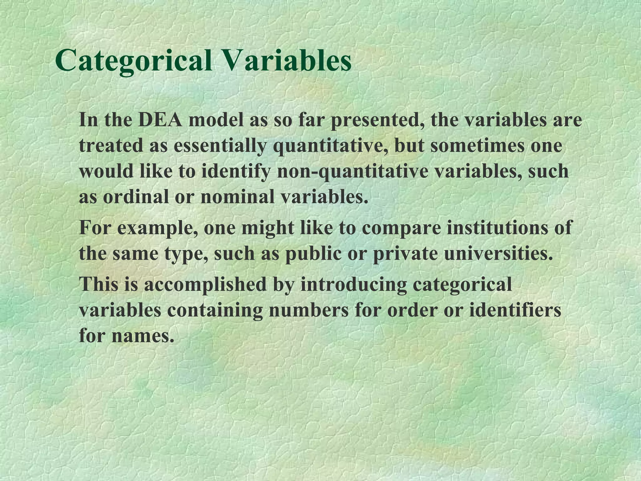 Categorical Variables
In the DEA model as so far presented, the variables are
treated as essentially quantitative, but sometimes one
would like to identify non-quantitative variables, such
as ordinal or nominal variables.
For example, one might like to compare institutions of
the same type, such as public or private universities.
This is accomplished by introducing categorical
variables containing numbers for order or identifiers
for names.
 