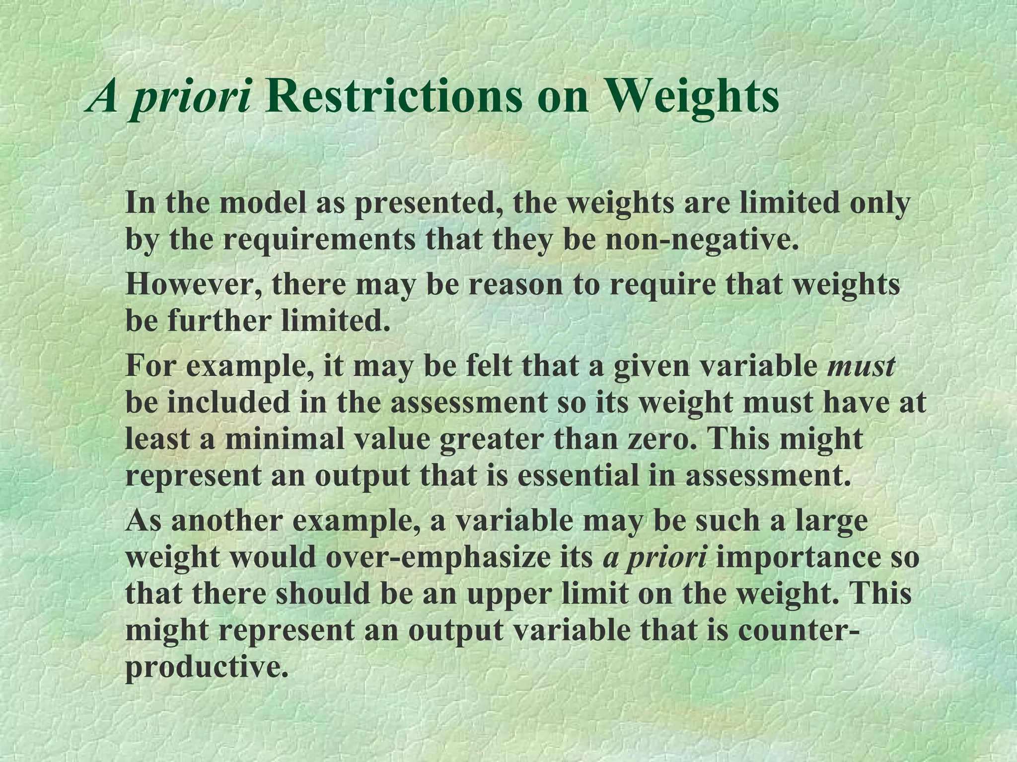 A priori Restrictions on Weights
In the model as presented, the weights are limited only
by the requirements that they be non-negative.
However, there may be reason to require that weights
be further limited.
For example, it may be felt that a given variable must
be included in the assessment so its weight must have at
least a minimal value greater than zero. This might
represent an output that is essential in assessment.
As another example, a variable may be such a large
weight would over-emphasize its a priori importance so
that there should be an upper limit on the weight. This
might represent an output variable that is counter-
productive.
 