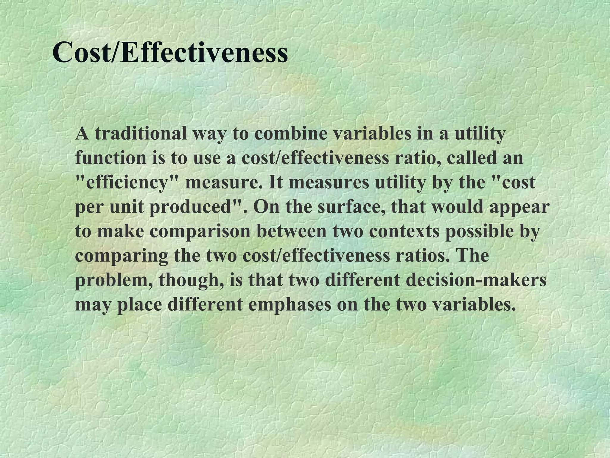 Cost/Effectiveness
A traditional way to combine variables in a utility
function is to use a cost/effectiveness ratio, called an
"efficiency" measure. It measures utility by the "cost
per unit produced". On the surface, that would appear
to make comparison between two contexts possible by
comparing the two cost/effectiveness ratios. The
problem, though, is that two different decision-makers
may place different emphases on the two variables.
 
