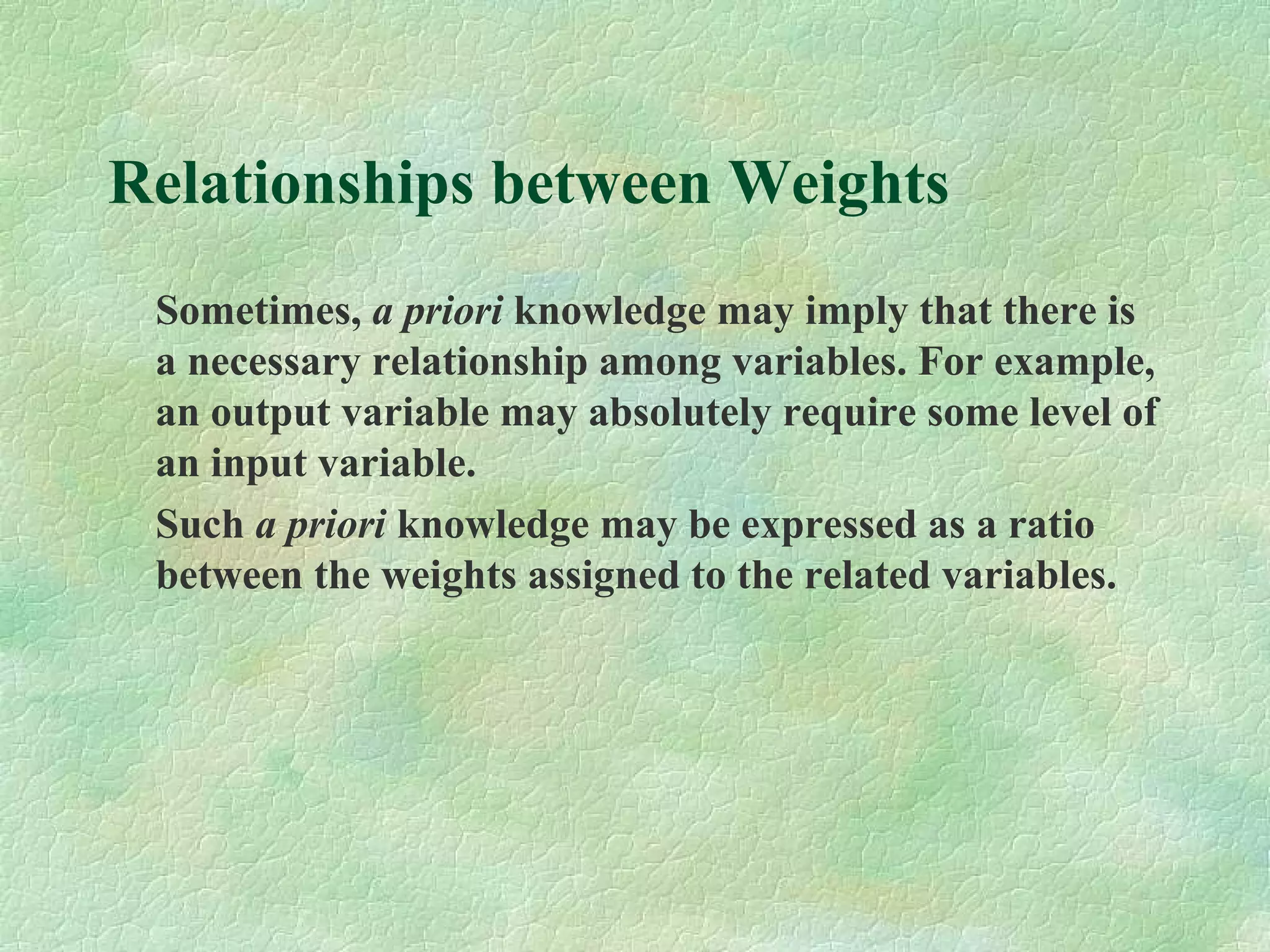 Relationships between Weights
Sometimes, a priori knowledge may imply that there is
a necessary relationship among variables. For example,
an output variable may absolutely require some level of
an input variable.
Such a priori knowledge may be expressed as a ratio
between the weights assigned to the related variables.
 