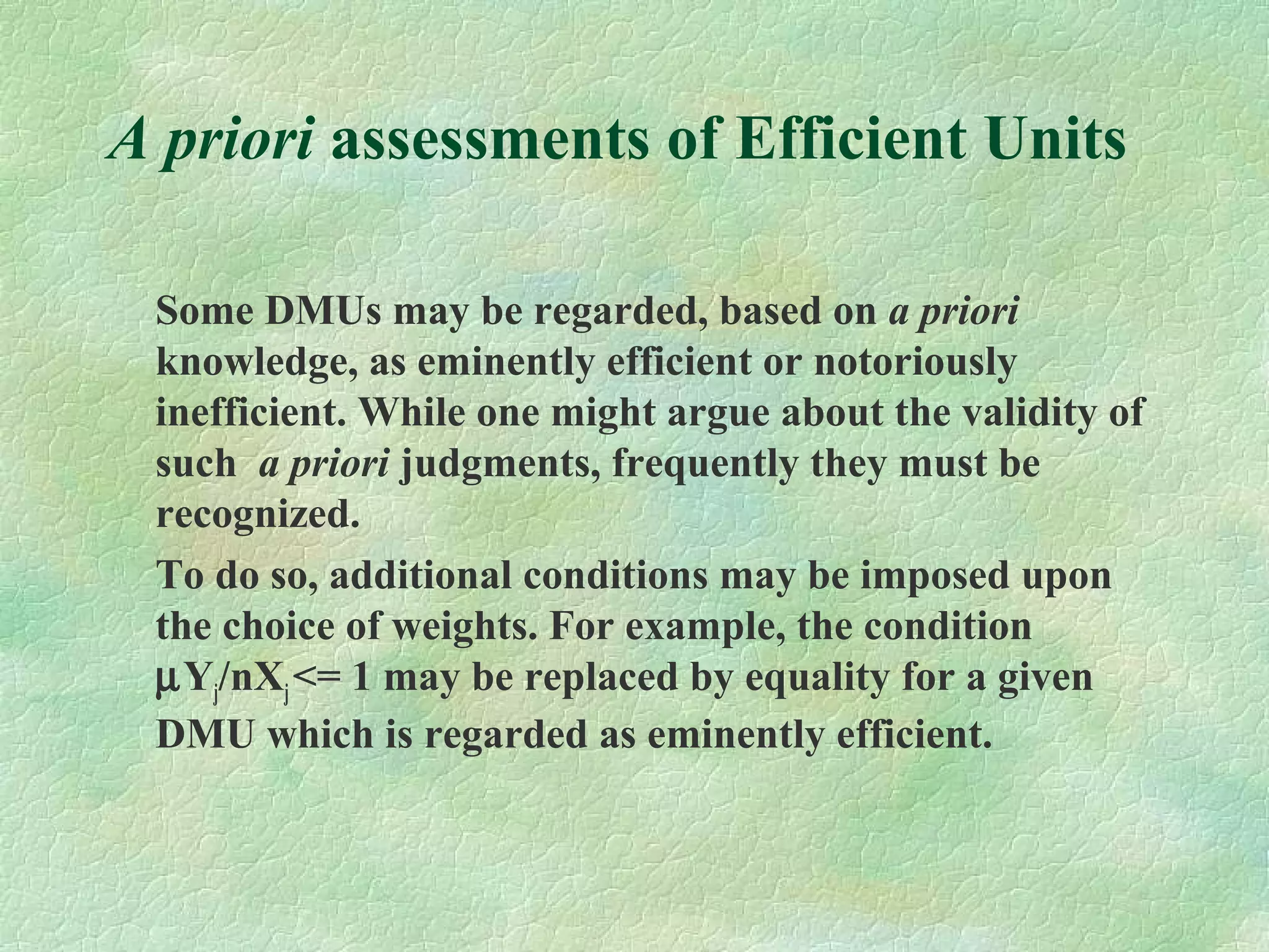 A priori assessments of Efficient Units
Some DMUs may be regarded, based on a priori
knowledge, as eminently efficient or notoriously
inefficient. While one might argue about the validity of
such a priori judgments, frequently they must be
recognized.
To do so, additional conditions may be imposed upon
the choice of weights. For example, the condition
µYj/nXj<= 1 may be replaced by equality for a given
DMU which is regarded as eminently efficient.
 