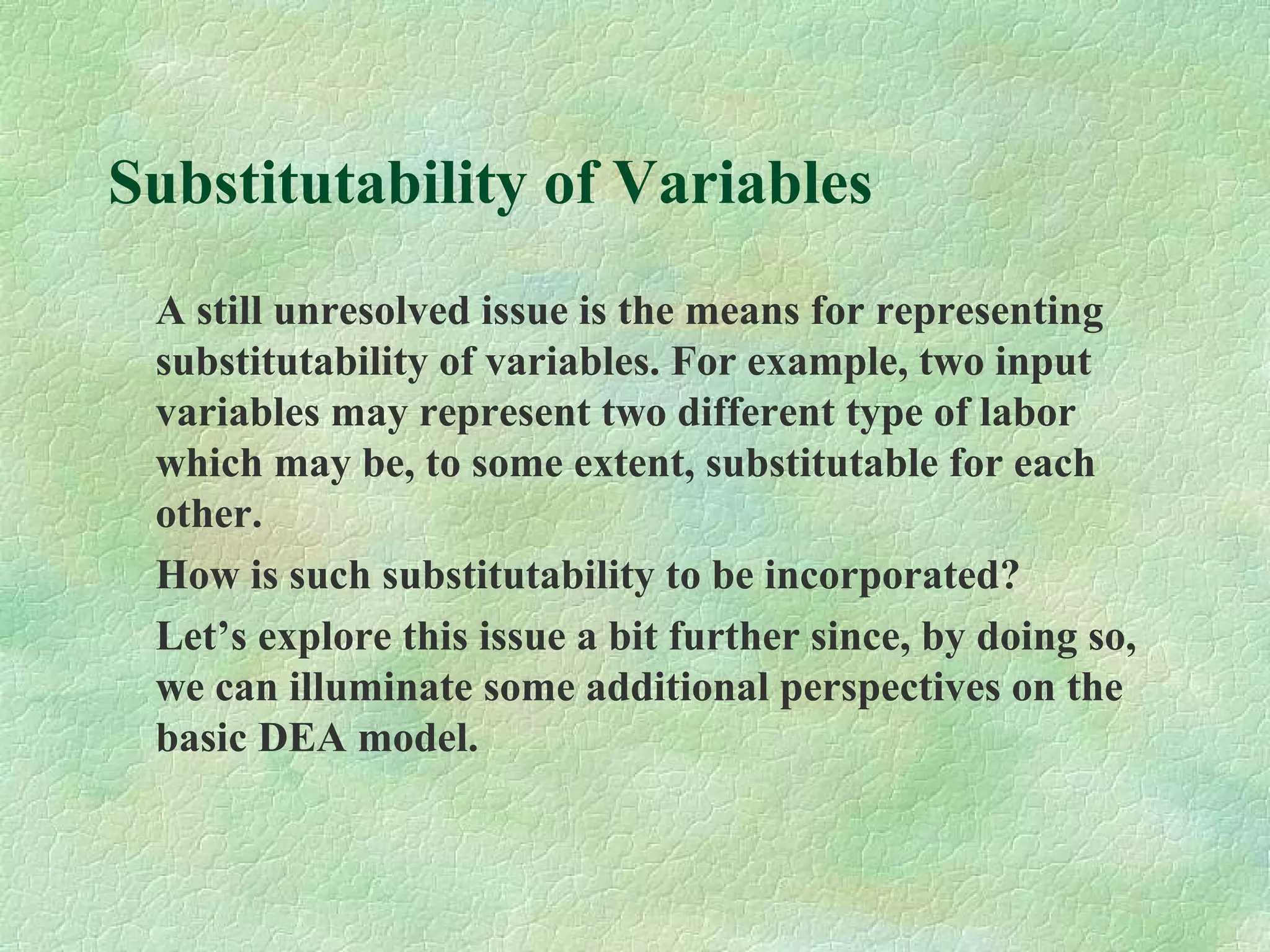Substitutability of Variables
A still unresolved issue is the means for representing
substitutability of variables. For example, two input
variables may represent two different type of labor
which may be, to some extent, substitutable for each
other.
How is such substitutability to be incorporated?
Let’s explore this issue a bit further since, by doing so,
we can illuminate some additional perspectives on the
basic DEA model.
 