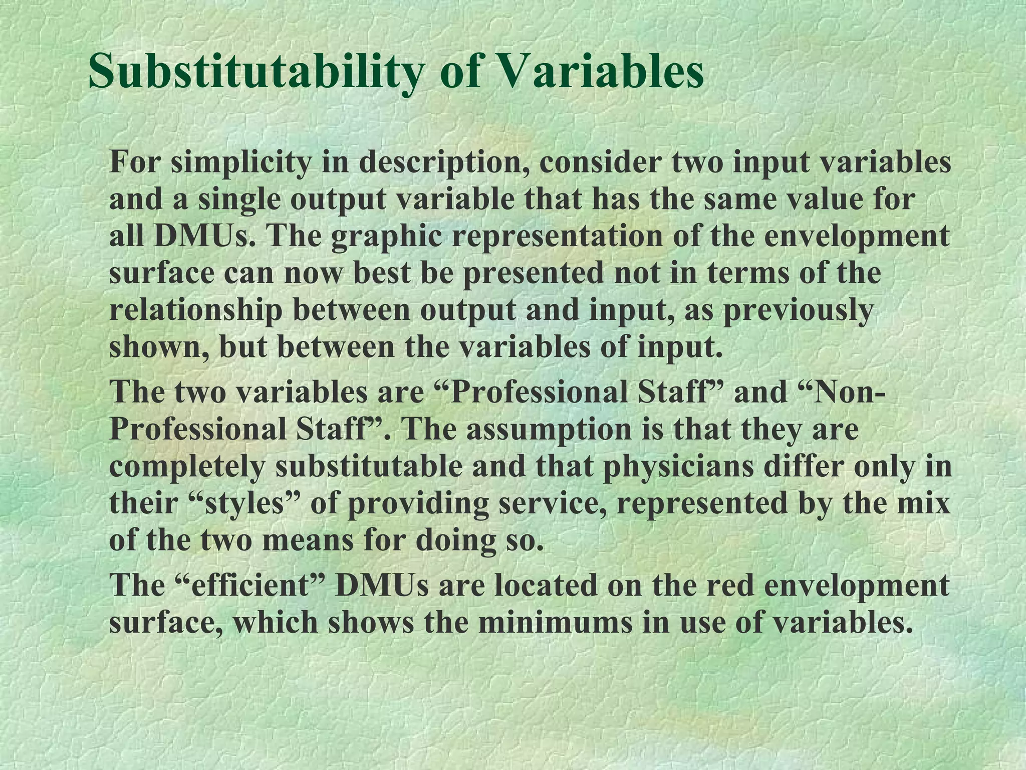 Substitutability of Variables
For simplicity in description, consider two input variables
and a single output variable that has the same value for
all DMUs. The graphic representation of the envelopment
surface can now best be presented not in terms of the
relationship between output and input, as previously
shown, but between the variables of input.
The two variables are “Professional Staff” and “Non-
Professional Staff”. The assumption is that they are
completely substitutable and that physicians differ only in
their “styles” of providing service, represented by the mix
of the two means for doing so.
The “efficient” DMUs are located on the red envelopment
surface, which shows the minimums in use of variables.
 