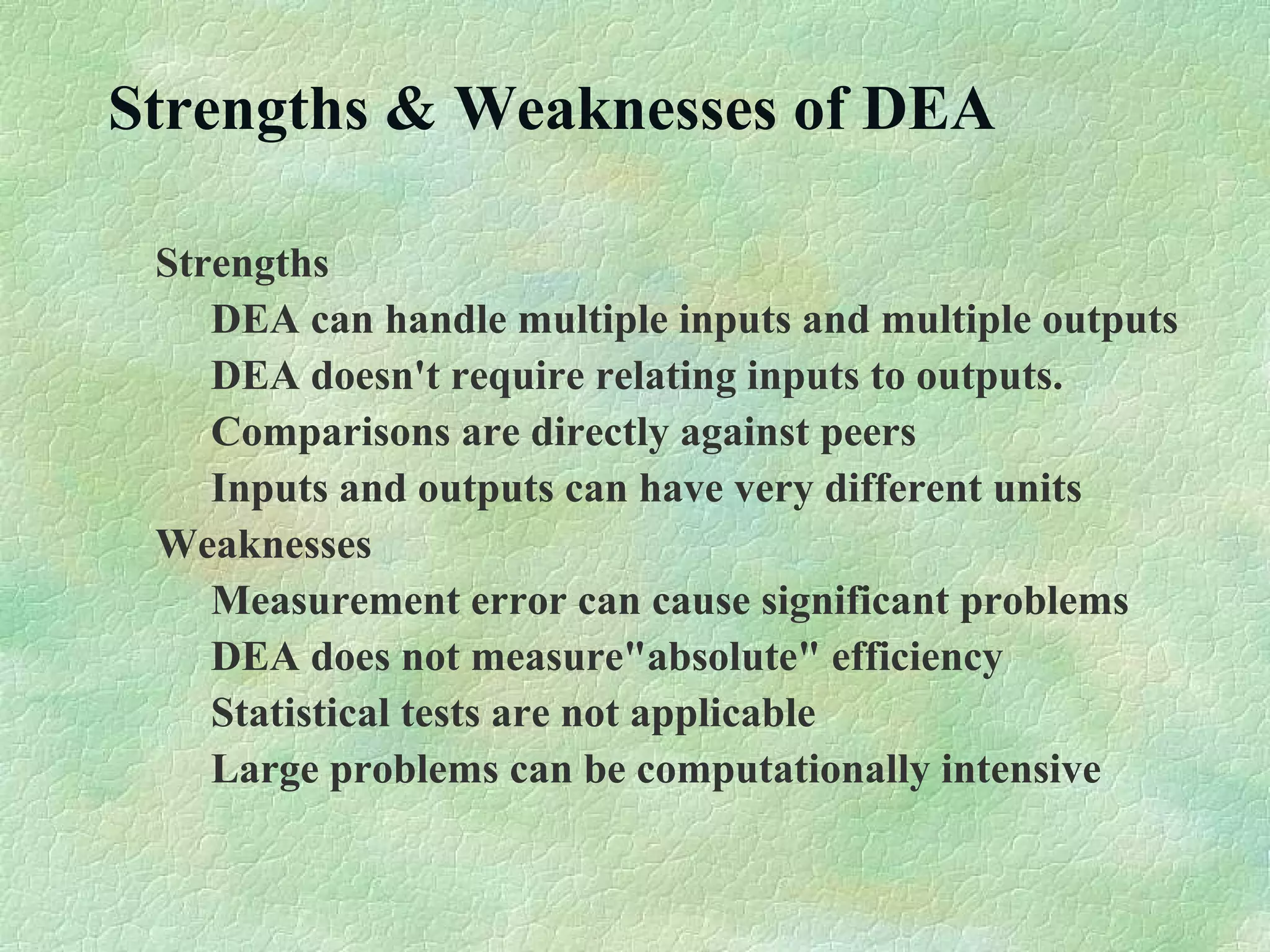Strengths & Weaknesses of DEA
Strengths
DEA can handle multiple inputs and multiple outputs
DEA doesn't require relating inputs to outputs.
Comparisons are directly against peers
Inputs and outputs can have very different units
Weaknesses
Measurement error can cause significant problems
DEA does not measure"absolute" efficiency
Statistical tests are not applicable
Large problems can be computationally intensive
 