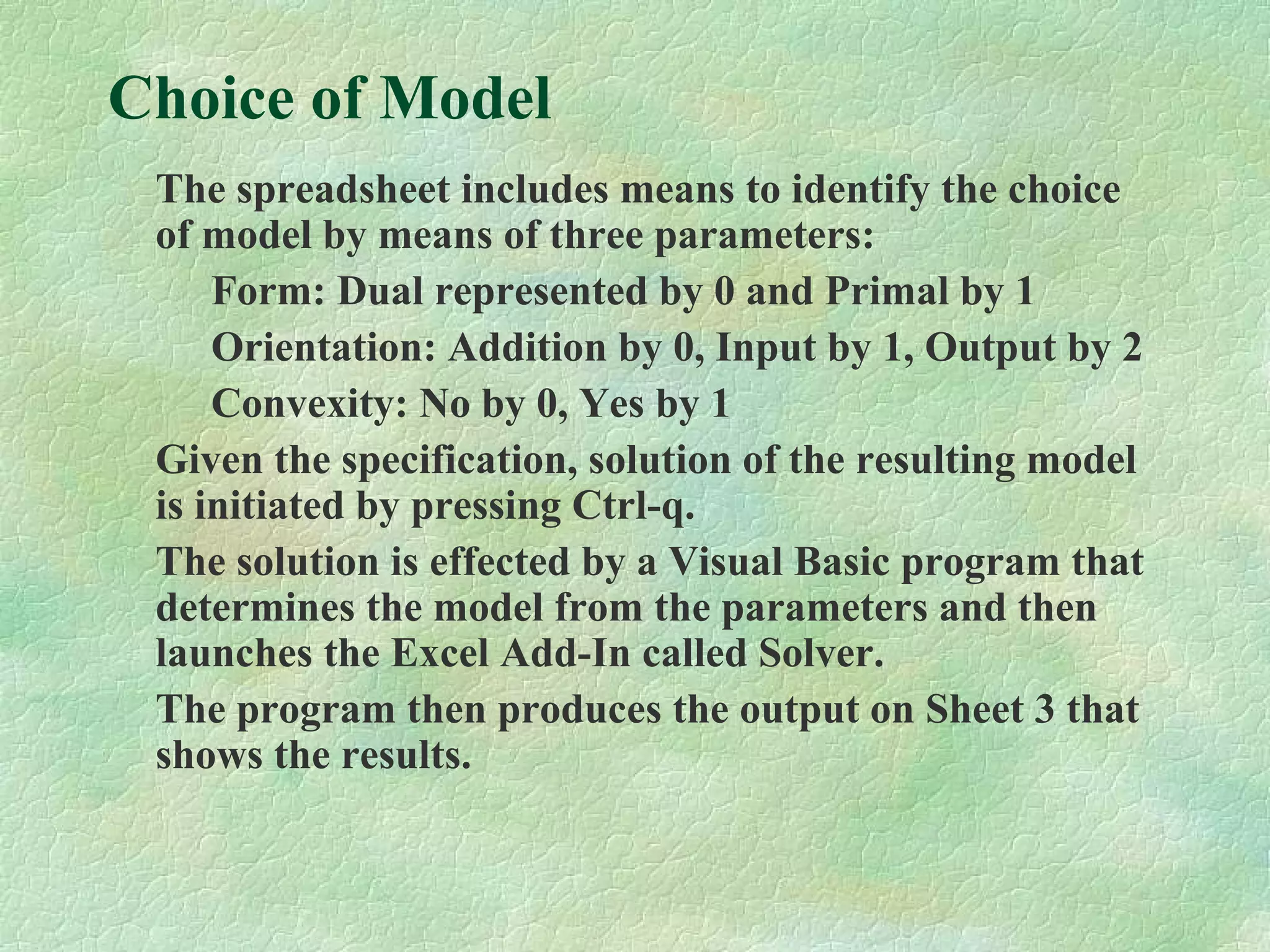 Choice of Model
The spreadsheet includes means to identify the choice
of model by means of three parameters:
Form: Dual represented by 0 and Primal by 1
Orientation: Addition by 0, Input by 1, Output by 2
Convexity: No by 0, Yes by 1
Given the specification, solution of the resulting model
is initiated by pressing Ctrl-q.
The solution is effected by a Visual Basic program that
determines the model from the parameters and then
launches the Excel Add-In called Solver.
The program then produces the output on Sheet 3 that
shows the results.
 