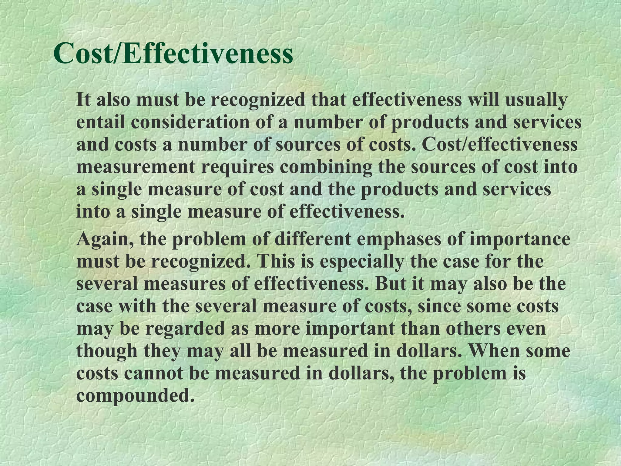 Cost/Effectiveness
It also must be recognized that effectiveness will usually
entail consideration of a number of products and services
and costs a number of sources of costs. Cost/effectiveness
measurement requires combining the sources of cost into
a single measure of cost and the products and services
into a single measure of effectiveness.
Again, the problem of different emphases of importance
must be recognized. This is especially the case for the
several measures of effectiveness. But it may also be the
case with the several measure of costs, since some costs
may be regarded as more important than others even
though they may all be measured in dollars. When some
costs cannot be measured in dollars, the problem is
compounded.
 