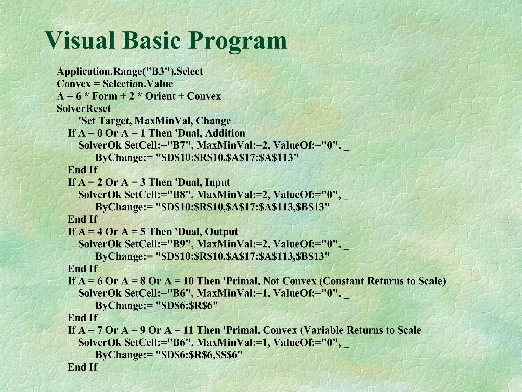 Visual Basic Program
Application.Range("B3").Select
Convex = Selection.Value
A = 6 * Form + 2 * Orient + Convex
SolverReset
'Set Target, MaxMinVal, Change
If A = 0 Or A = 1 Then 'Dual, Addition
SolverOk SetCell:="B7", MaxMinVal:=2, ValueOf:="0", _
ByChange:= "$D$10:$R$10,$A$17:$A$113"
End If
If A = 2 Or A = 3 Then 'Dual, Input
SolverOk SetCell:="B8", MaxMinVal:=2, ValueOf:="0", _
ByChange:= "$D$10:$R$10,$A$17:$A$113,$B$13"
End If
If A = 4 Or A = 5 Then 'Dual, Output
SolverOk SetCell:="B9", MaxMinVal:=2, ValueOf:="0", _
ByChange:= "$D$10:$R$10,$A$17:$A$113,$B$13"
End If
If A = 6 Or A = 8 Or A = 10 Then 'Primal, Not Convex (Constant Returns to Scale)
SolverOk SetCell:="B6", MaxMinVal:=1, ValueOf:="0", _
ByChange:= "$D$6:$R$6"
End If
If A = 7 Or A = 9 Or A = 11 Then 'Primal, Convex (Variable Returns to Scale
SolverOk SetCell:="B6", MaxMinVal:=1, ValueOf:="0", _
ByChange:= "$D$6:$R$6,$S$6"
End If
 