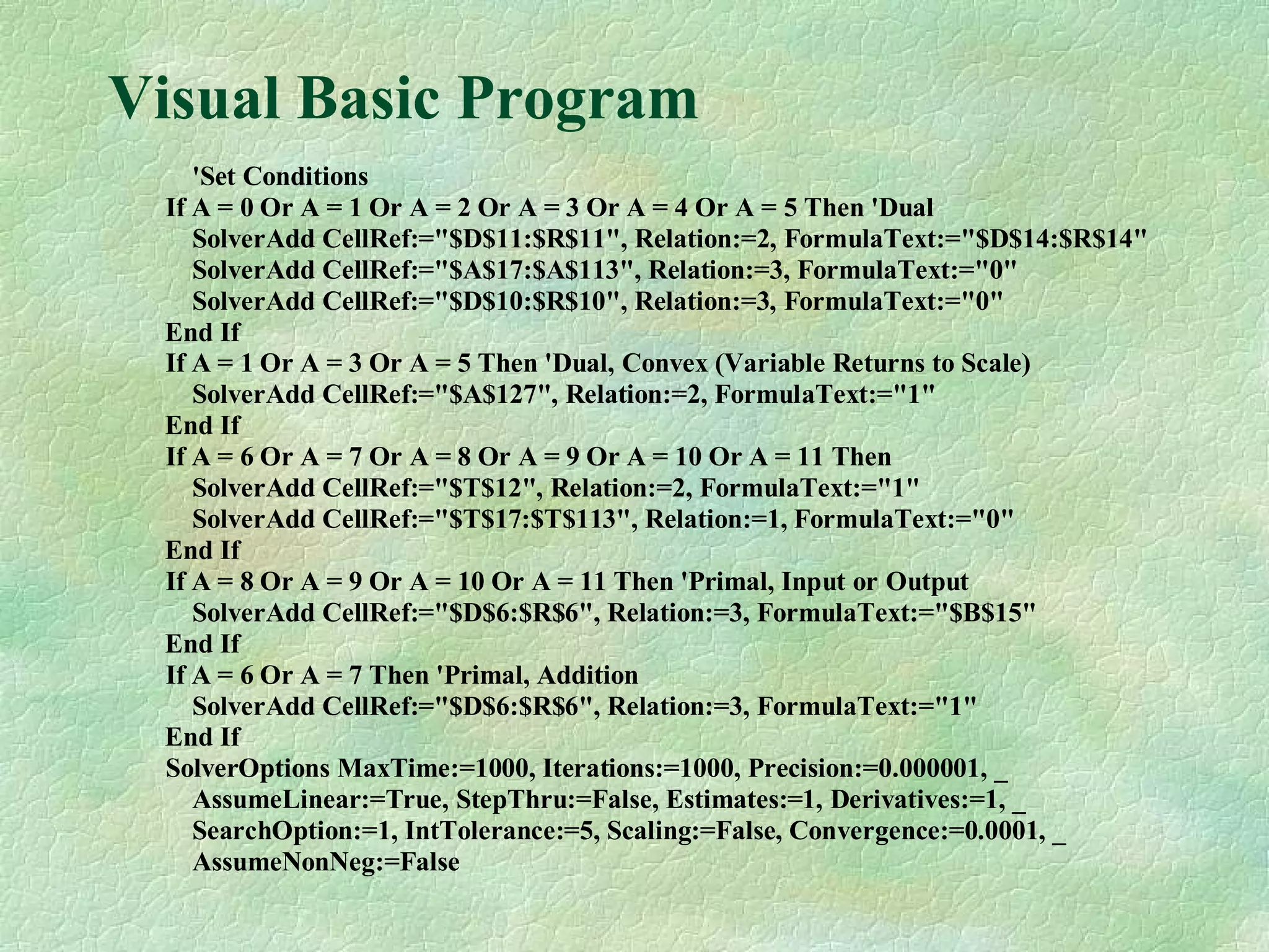 Visual Basic Program
'Set Conditions
If A = 0 Or A = 1 Or A = 2 Or A = 3 Or A = 4 Or A = 5 Then 'Dual
SolverAdd CellRef:="$D$11:$R$11", Relation:=2, FormulaText:="$D$14:$R$14"
SolverAdd CellRef:="$A$17:$A$113", Relation:=3, FormulaText:="0"
SolverAdd CellRef:="$D$10:$R$10", Relation:=3, FormulaText:="0"
End If
If A = 1 Or A = 3 Or A = 5 Then 'Dual, Convex (Variable Returns to Scale)
SolverAdd CellRef:="$A$127", Relation:=2, FormulaText:="1"
End If
If A = 6 Or A = 7 Or A = 8 Or A = 9 Or A = 10 Or A = 11 Then
SolverAdd CellRef:="$T$12", Relation:=2, FormulaText:="1"
SolverAdd CellRef:="$T$17:$T$113", Relation:=1, FormulaText:="0"
End If
If A = 8 Or A = 9 Or A = 10 Or A = 11 Then 'Primal, Input or Output
SolverAdd CellRef:="$D$6:$R$6", Relation:=3, FormulaText:="$B$15"
End If
If A = 6 Or A = 7 Then 'Primal, Addition
SolverAdd CellRef:="$D$6:$R$6", Relation:=3, FormulaText:="1"
End If
SolverOptions MaxTime:=1000, Iterations:=1000, Precision:=0.000001, _
AssumeLinear:=True, StepThru:=False, Estimates:=1, Derivatives:=1, _
SearchOption:=1, IntTolerance:=5, Scaling:=False, Convergence:=0.0001, _
AssumeNonNeg:=False
 