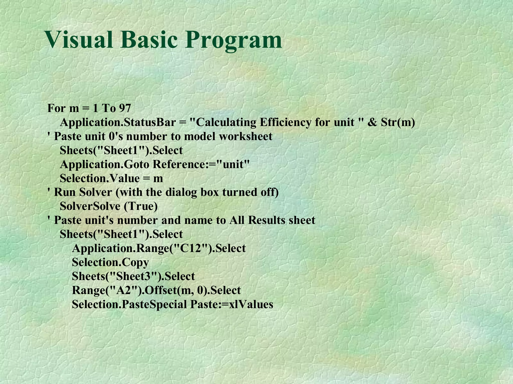 Visual Basic Program
For m = 1 To 97
Application.StatusBar = "Calculating Efficiency for unit " & Str(m)
' Paste unit 0's number to model worksheet
Sheets("Sheet1").Select
Application.Goto Reference:="unit"
Selection.Value = m
' Run Solver (with the dialog box turned off)
SolverSolve (True)
' Paste unit's number and name to All Results sheet
Sheets("Sheet1").Select
Application.Range("C12").Select
Selection.Copy
Sheets("Sheet3").Select
Range("A2").Offset(m, 0).Select
Selection.PasteSpecial Paste:=xlValues
 