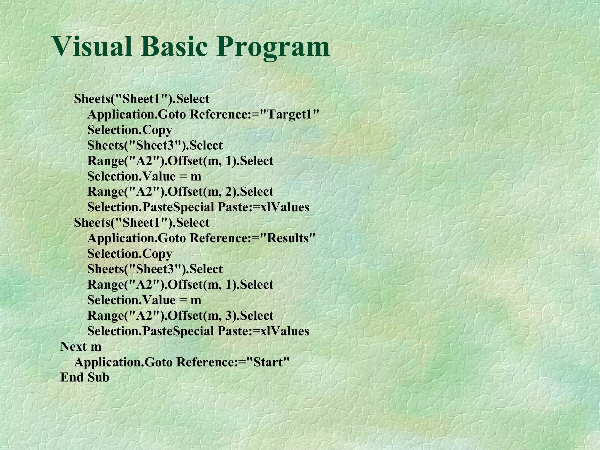 Visual Basic Program
Sheets("Sheet1").Select
Application.Goto Reference:="Target1"
Selection.Copy
Sheets("Sheet3").Select
Range("A2").Offset(m, 1).Select
Selection.Value = m
Range("A2").Offset(m, 2).Select
Selection.PasteSpecial Paste:=xlValues
Sheets("Sheet1").Select
Application.Goto Reference:="Results"
Selection.Copy
Sheets("Sheet3").Select
Range("A2").Offset(m, 1).Select
Selection.Value = m
Range("A2").Offset(m, 3).Select
Selection.PasteSpecial Paste:=xlValues
Next m
Application.Goto Reference:="Start"
End Sub
 