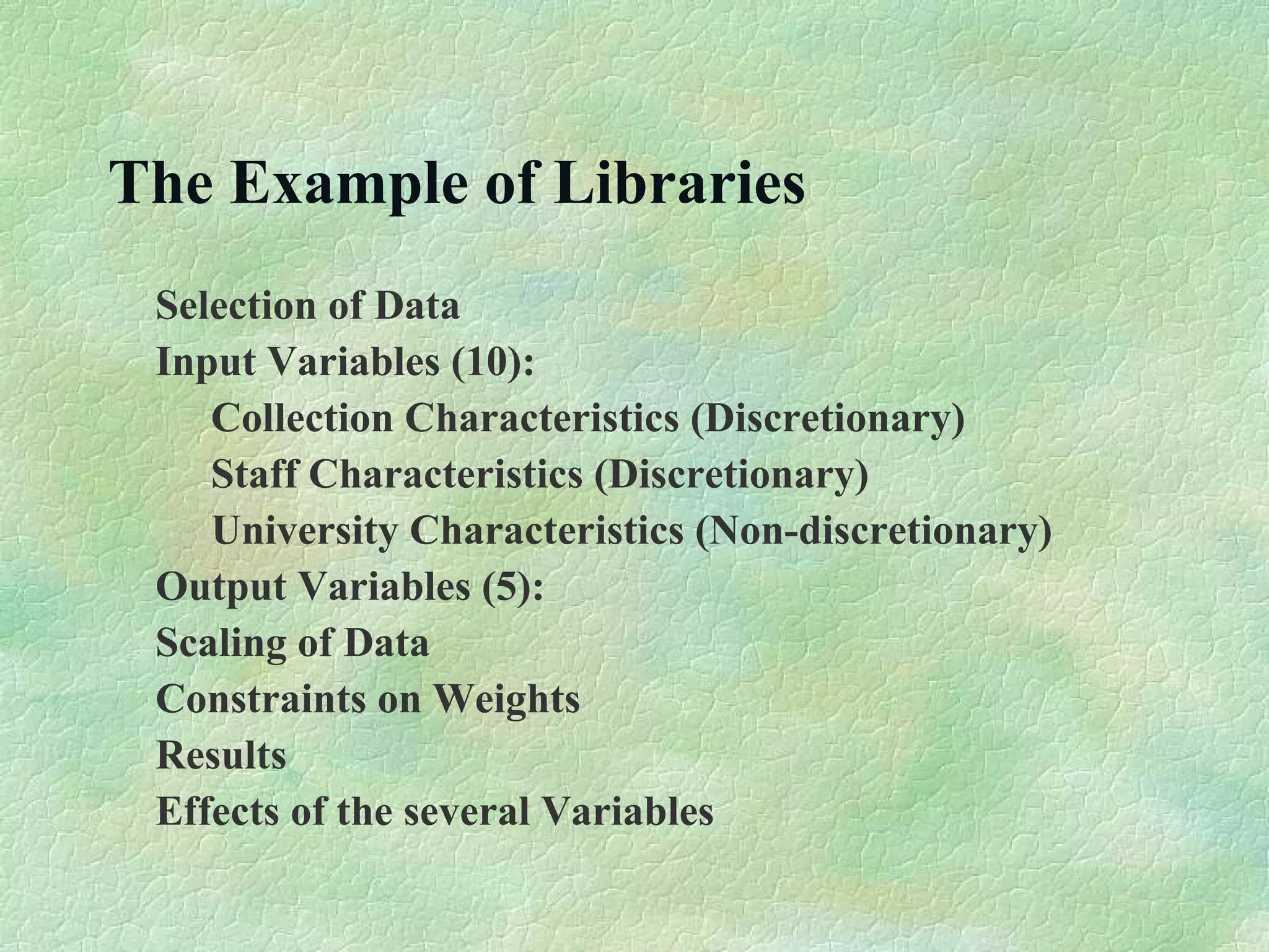 The Example of Libraries
Selection of Data
Input Variables (10):
Collection Characteristics (Discretionary)
Staff Characteristics (Discretionary)
University Characteristics (Non-discretionary)
Output Variables (5):
Scaling of Data
Constraints on Weights
Results
Effects of the several Variables
 