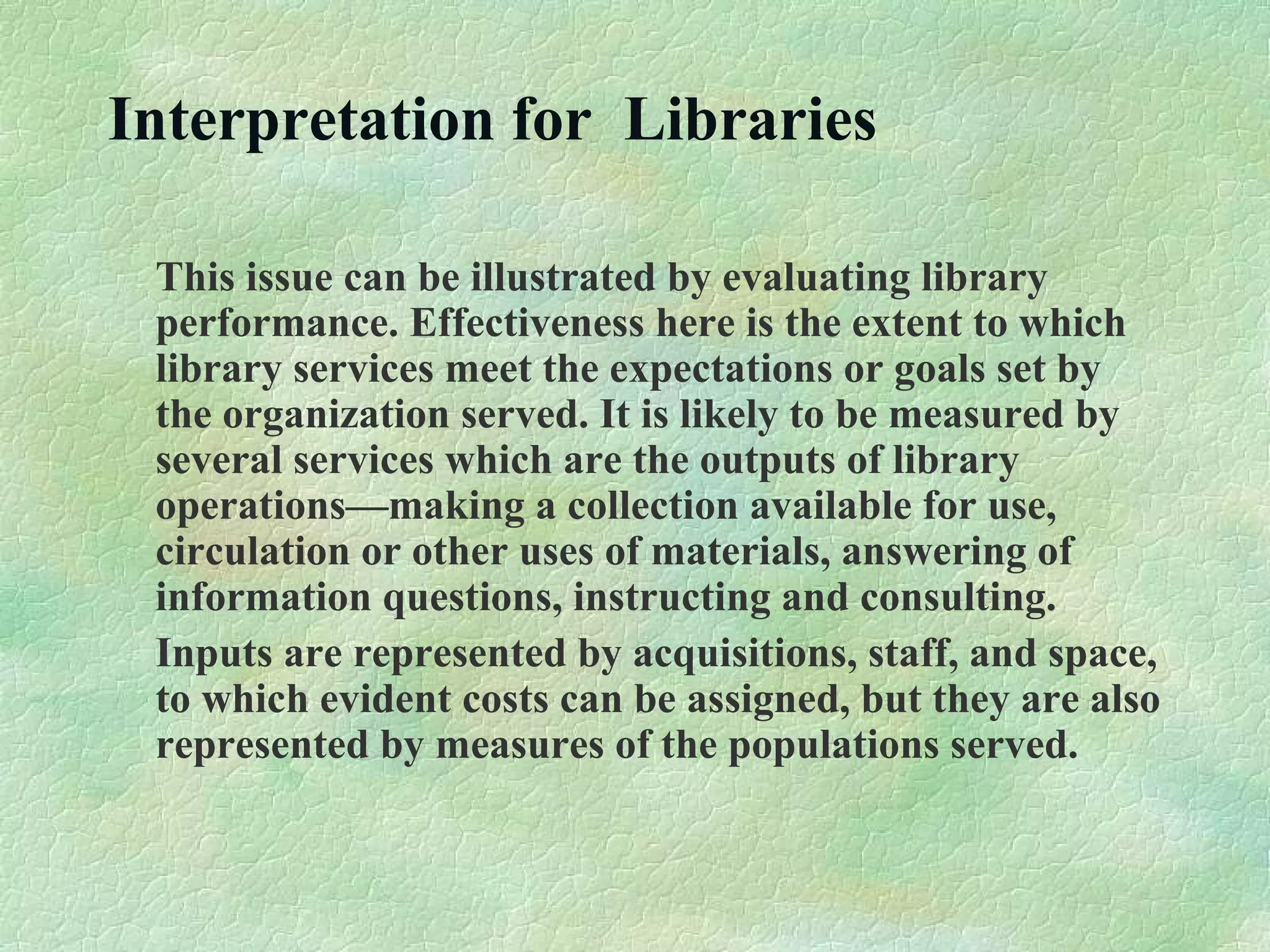 Interpretation for Libraries
This issue can be illustrated by evaluating library
performance. Effectiveness here is the extent to which
library services meet the expectations or goals set by
the organization served. It is likely to be measured by
several services which are the outputs of library
operations—making a collection available for use,
circulation or other uses of materials, answering of
information questions, instructing and consulting.
Inputs are represented by acquisitions, staff, and space,
to which evident costs can be assigned, but they are also
represented by measures of the populations served.
 