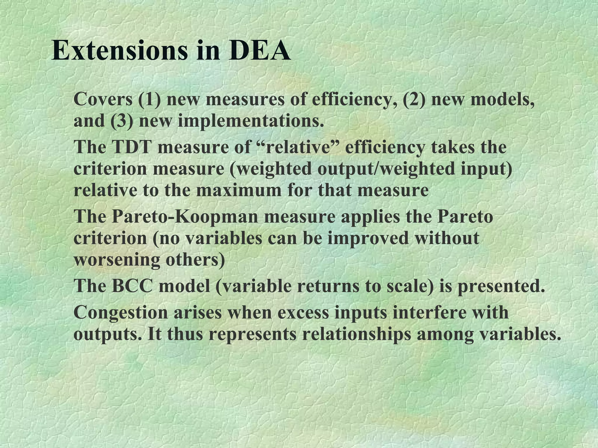 Extensions in DEA
Covers (1) new measures of efficiency, (2) new models,
and (3) new implementations.
The TDT measure of “relative” efficiency takes the
criterion measure (weighted output/weighted input)
relative to the maximum for that measure
The Pareto-Koopman measure applies the Pareto
criterion (no variables can be improved without
worsening others)
The BCC model (variable returns to scale) is presented.
Congestion arises when excess inputs interfere with
outputs. It thus represents relationships among variables.
 