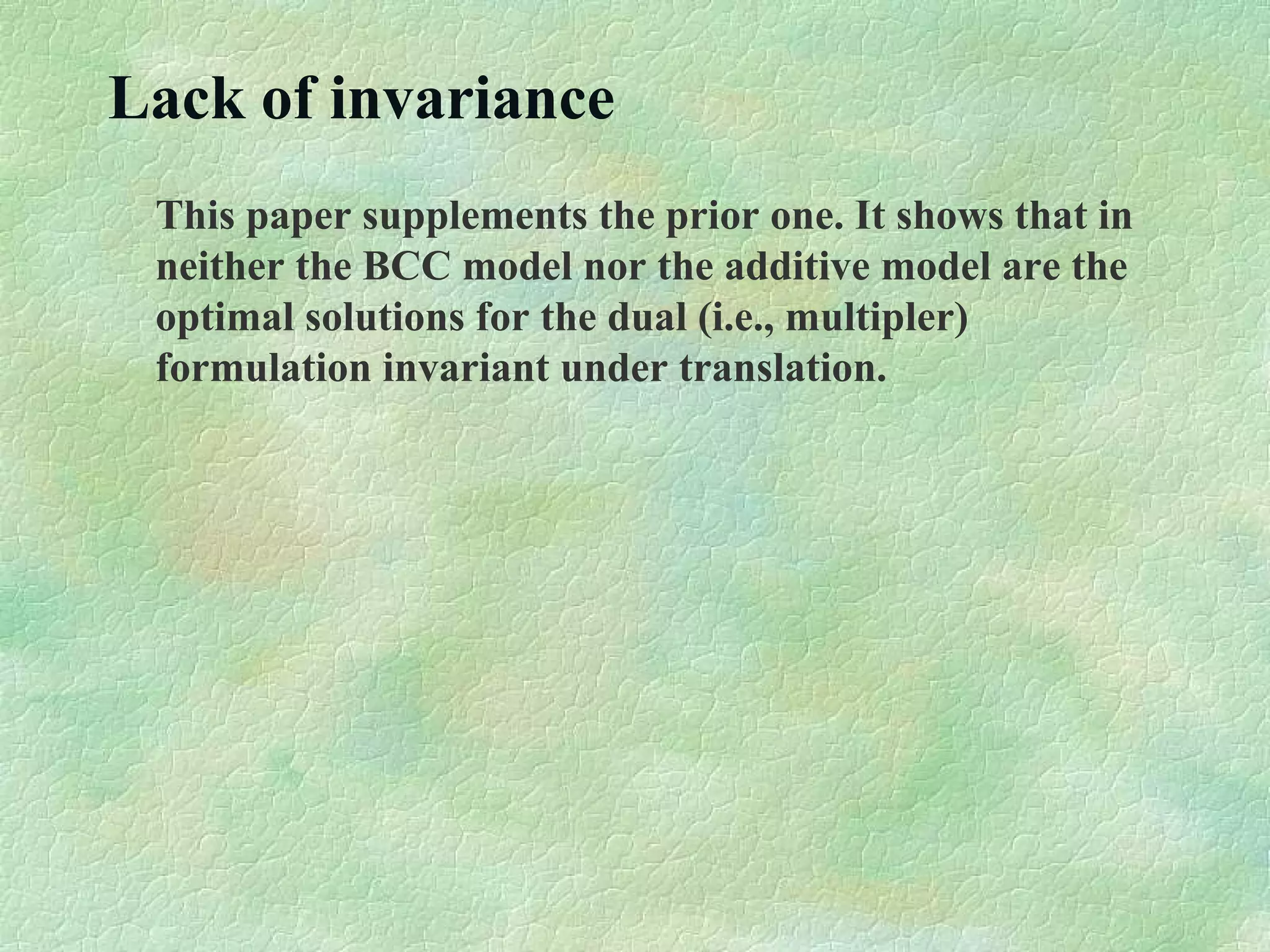 Lack of invariance
This paper supplements the prior one. It shows that in
neither the BCC model nor the additive model are the
optimal solutions for the dual (i.e., multipler)
formulation invariant under translation.
 