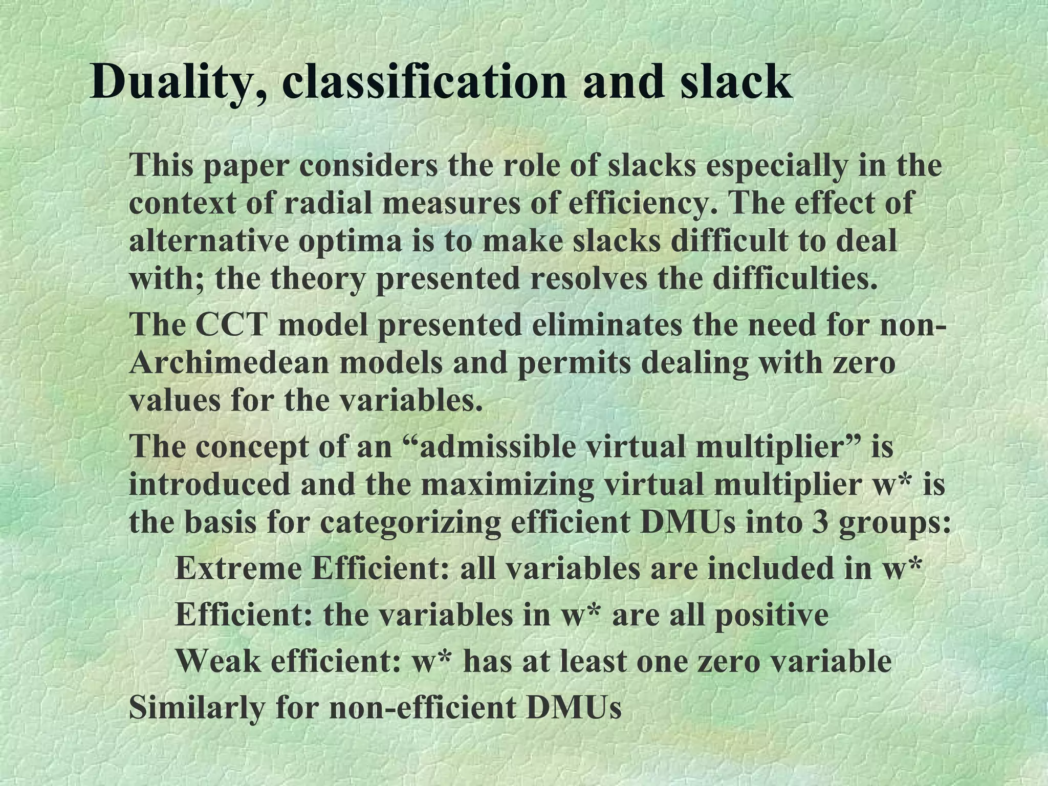 Duality, classification and slack
This paper considers the role of slacks especially in the
context of radial measures of efficiency. The effect of
alternative optima is to make slacks difficult to deal
with; the theory presented resolves the difficulties.
The CCT model presented eliminates the need for non-
Archimedean models and permits dealing with zero
values for the variables.
The concept of an “admissible virtual multiplier” is
introduced and the maximizing virtual multiplier w* is
the basis for categorizing efficient DMUs into 3 groups:
Extreme Efficient: all variables are included in w*
Efficient: the variables in w* are all positive
Weak efficient: w* has at least one zero variable
Similarly for non-efficient DMUs
 