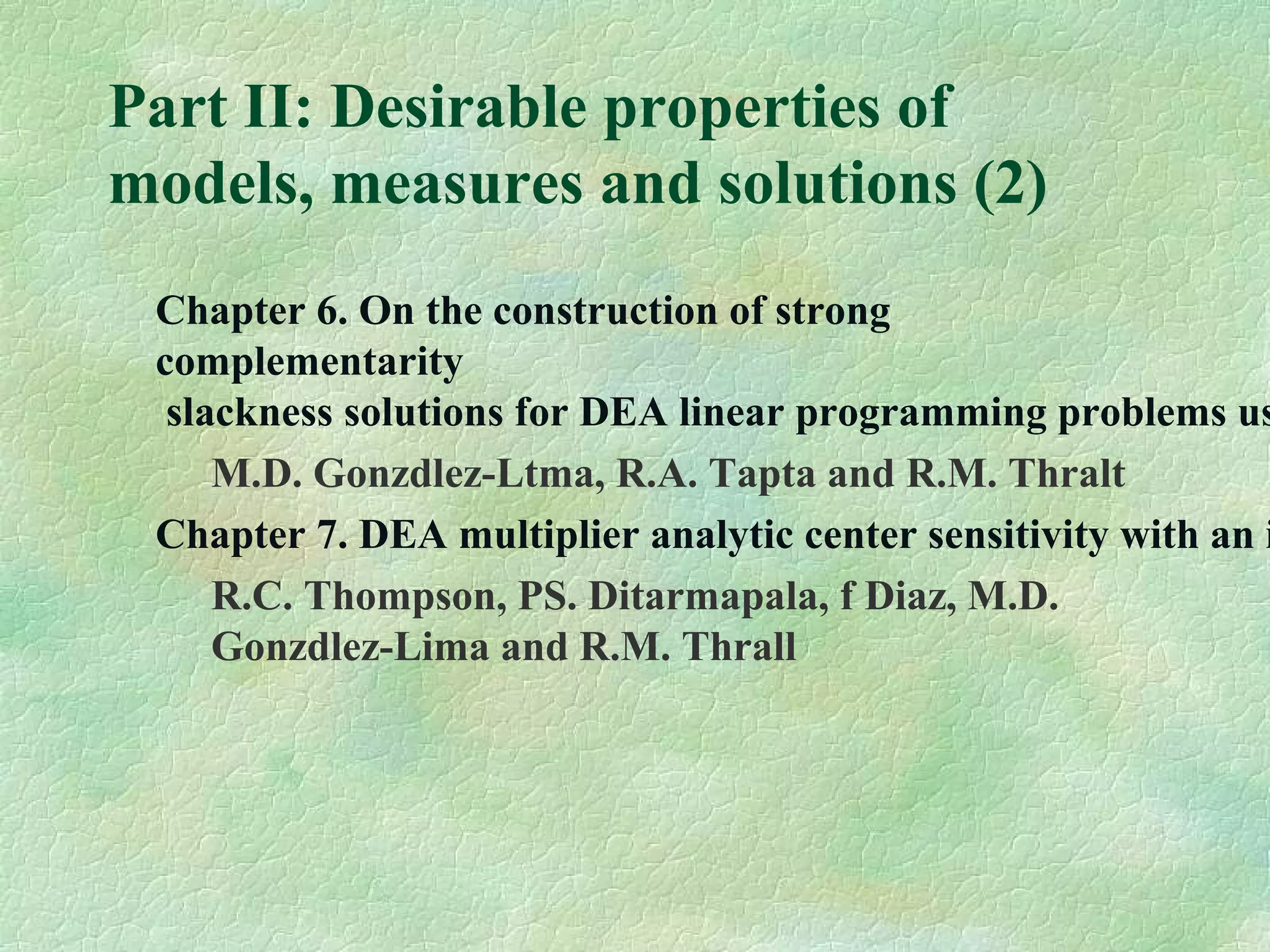 Part II: Desirable properties of
models, measures and solutions (2)
Chapter 6. On the construction of strong
complementarity
slackness solutions for DEA linear programming problems us
M.D. Gonzdlez-Ltma, R.A. Tapta and R.M. Thralt
Chapter 7. DEA multiplier analytic center sensitivity with an i
R.C. Thompson, PS. Ditarmapala, f Diaz, M.D.
Gonzdlez-Lima and R.M. Thrall
 