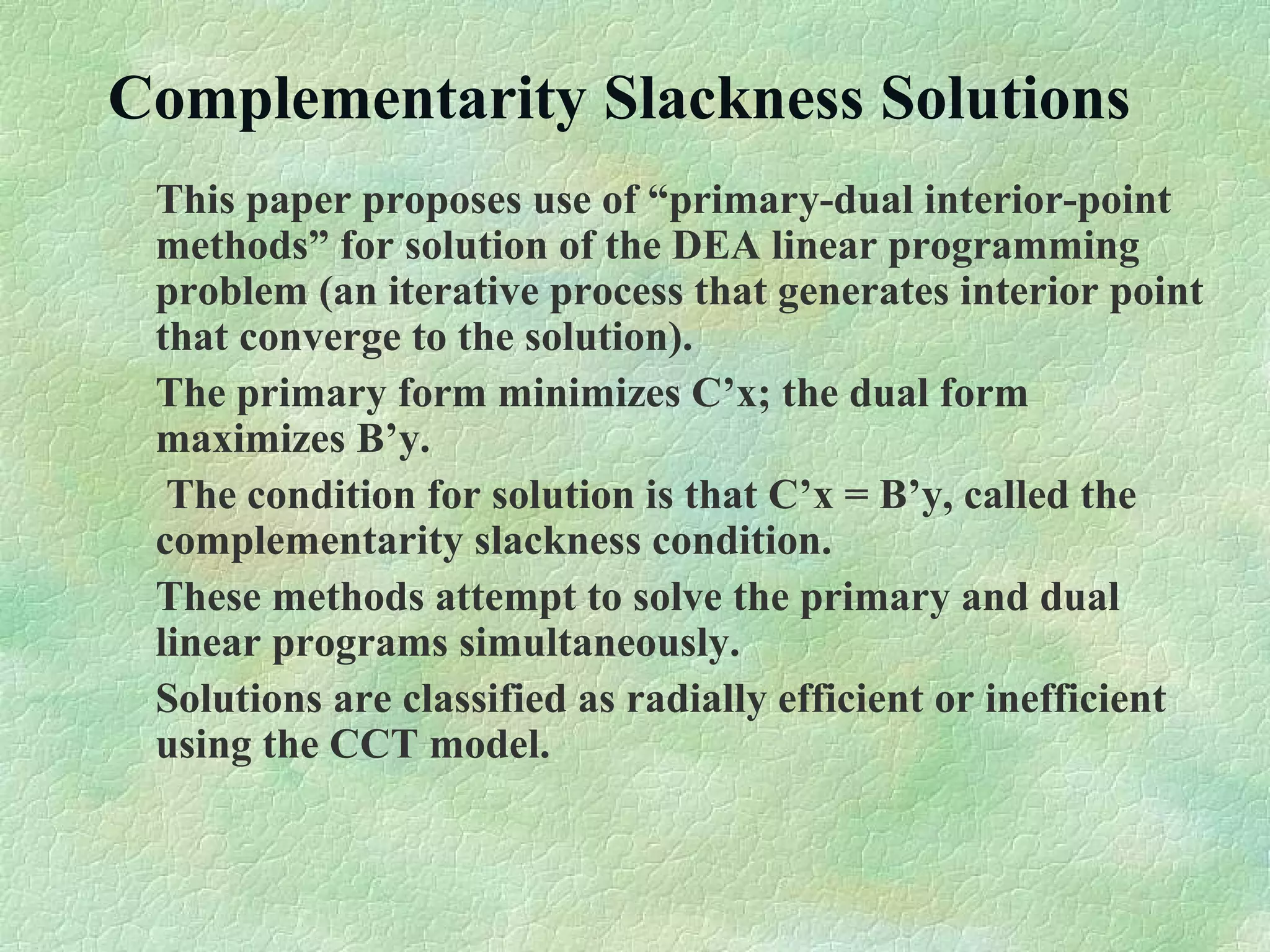Complementarity Slackness Solutions
This paper proposes use of “primary-dual interior-point
methods” for solution of the DEA linear programming
problem (an iterative process that generates interior point
that converge to the solution).
The primary form minimizes C’x; the dual form
maximizes B’y.
The condition for solution is that C’x = B’y, called the
complementarity slackness condition.
These methods attempt to solve the primary and dual
linear programs simultaneously.
Solutions are classified as radially efficient or inefficient
using the CCT model.
 