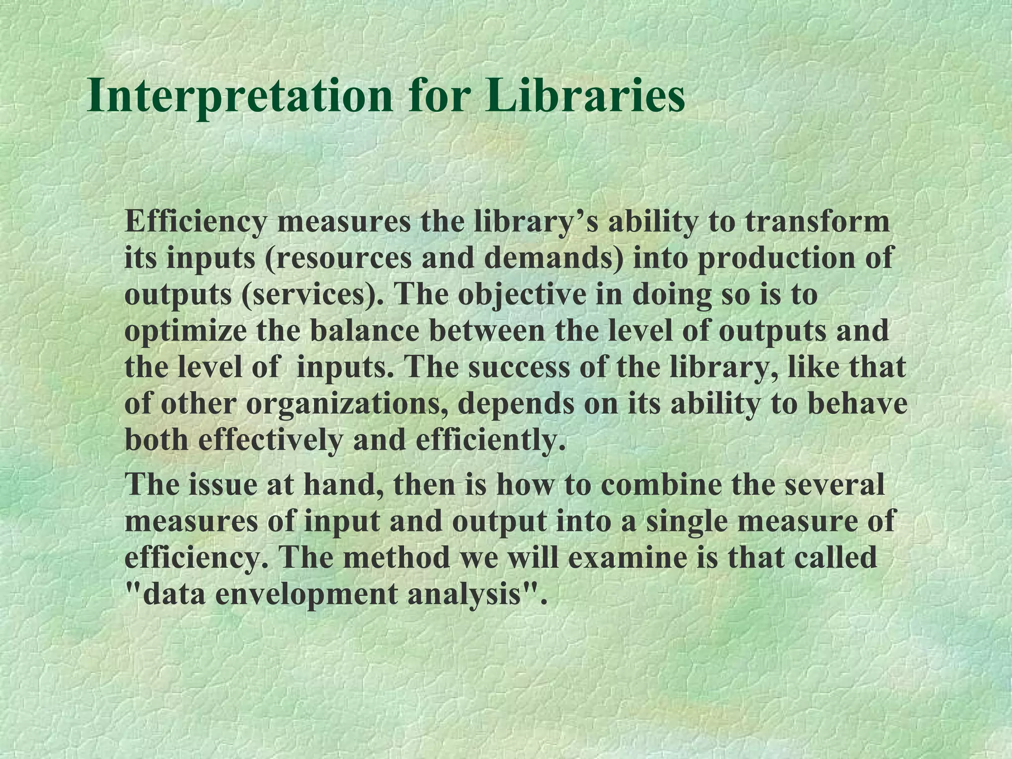 Interpretation for Libraries
Efficiency measures the library’s ability to transform
its inputs (resources and demands) into production of
outputs (services). The objective in doing so is to
optimize the balance between the level of outputs and
the level of inputs. The success of the library, like that
of other organizations, depends on its ability to behave
both effectively and efficiently.
The issue at hand, then is how to combine the several
measures of input and output into a single measure of
efficiency. The method we will examine is that called
"data envelopment analysis".
 