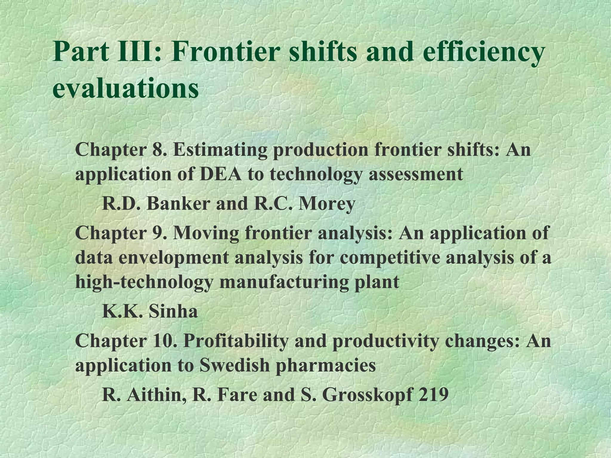 Part III: Frontier shifts and efficiency
evaluations
Chapter 8. Estimating production frontier shifts: An
application of DEA to technology assessment
R.D. Banker and R.C. Morey
Chapter 9. Moving frontier analysis: An application of
data envelopment analysis for competitive analysis of a
high-technology manufacturing plant
K.K. Sinha
Chapter 10. Profitability and productivity changes: An
application to Swedish pharmacies
R. Aithin, R. Fare and S. Grosskopf 219
 