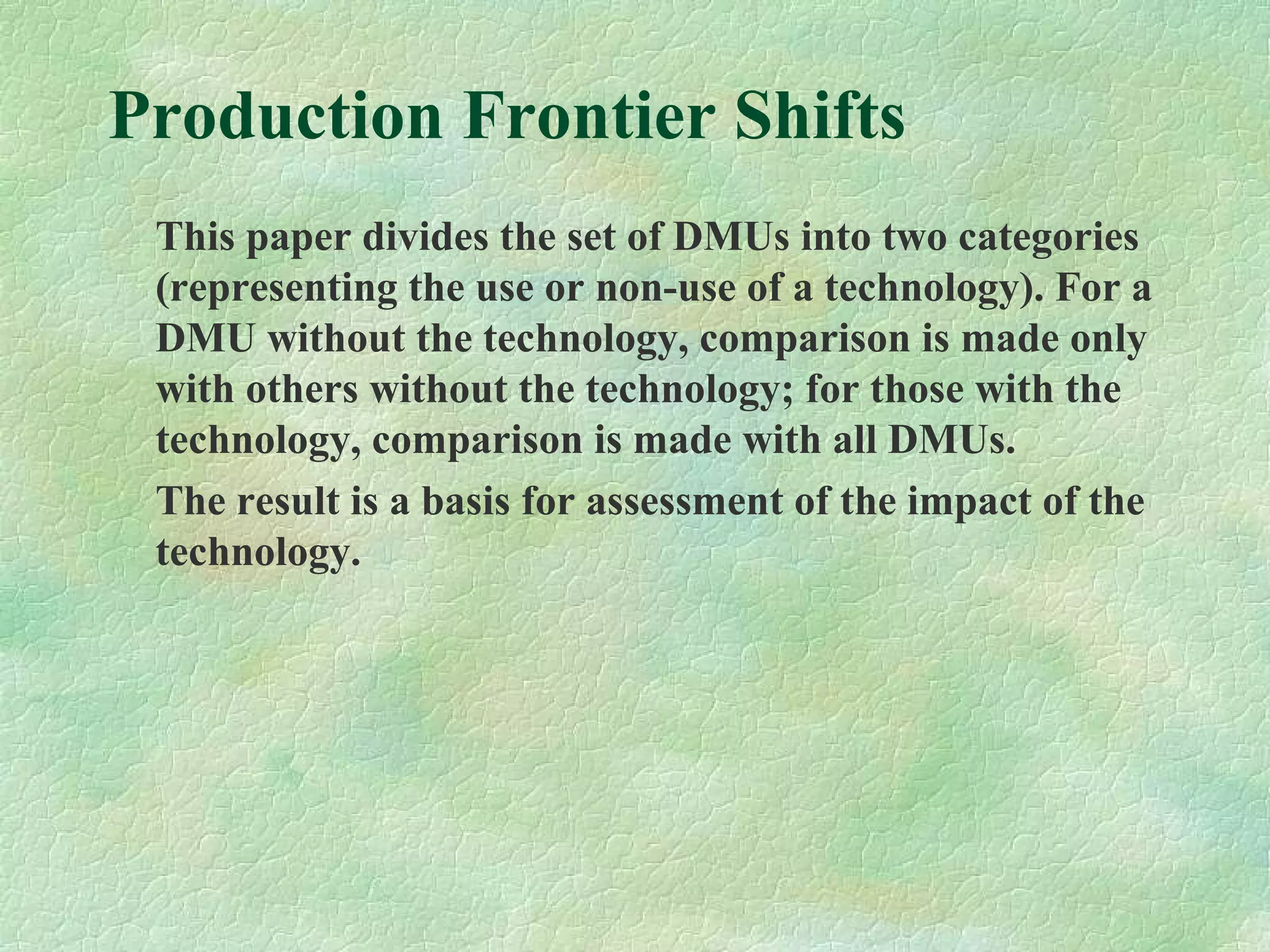 Production Frontier Shifts
This paper divides the set of DMUs into two categories
(representing the use or non-use of a technology). For a
DMU without the technology, comparison is made only
with others without the technology; for those with the
technology, comparison is made with all DMUs.
The result is a basis for assessment of the impact of the
technology.
 